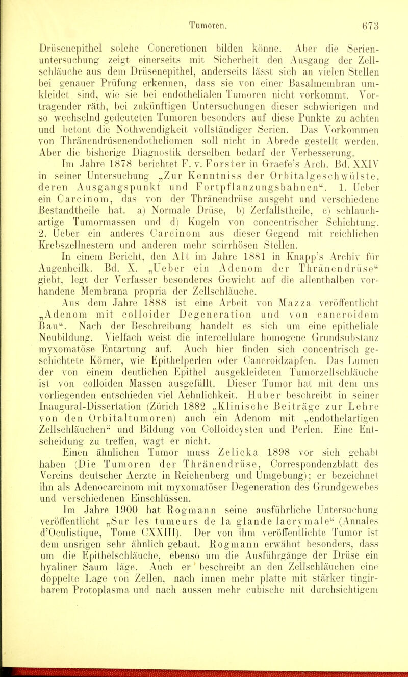 Driisenepithel solche Concretionen bilden könne. Aber die Serien- untersuchung zeigt einerseits mit Sicherheit den Ausgang der Zell- schläuche aus dem Drüsenepithel, anderseits lässt sich an vielen Stellen bei genauer Prüfung erkennen, dass sie von einer Basalmembran um- kleidet sind, wie sie bei endothelialen Tumoren nicht vorkommt. Vor- tragender räth, bei zukünftigen Untersuchungen dieser schwierigen und so wechselnd gedeuteten Tumoren besonders auf diese Punkte zu achten und betont die Nothwendigkeit vollständiger Serien. Das Vorkommen von Thränendrüsenendotheliomen soll nicht in Abrede gestellt werden. Aber die bisherige Diagnostik derselben bedarf der Verbesserung. Im Jahre 1878 berichtet F. v. Forster in Graefe's Arch. Bd. XXIV in seiner Untersuchung „Zur Kenntniss der Orbitalgeschwülste, deren Ausgangspunkt und Fortpflanzungsbahnen. 1. Ueber ein Carcinom, das von der Thränendrüse ausgeht und verschiedene Bestandtheile hat. a) Normale Drüse, b) Zerfallstheile. c) schlauch- artige Tumormassen und d) Kugeln von concentrischer Schichtung. 2. Ueber ein anderes Carcinom aus dieser Gegend mit reichlichen Krebszellnestern und anderen mehr scirrhösen Stellen. In einem Bericht, den Alt im Jahre 1881 in Knapp's Archiv für Augenheilk. Bd. X. „Ueber ein Adenom der Thränendrüse giebt, legt der Verfasser besonderes Gewicht auf die allenthalben vor- handene Membrana propria der Zellschläuche. Aus dem Jahre 1888 ist eine Arbeit von Mazza veröffentlicht „Adenom mit colloider Degeneration und von cancroidem Bau. Nach der Beschreibung handelt es sich um eine epitheliale Neubildung. Vielfach weist die intercellulare homogene Grundsubstanz myxomatöse Entartung auf. Auch hier finden sich concentrisch ge- schichtete Körner, wie Epithelperlen oder Cancroidzapfen. Das Lumen der von einem deutlichen Epithel ausgekleideten Tumorzellschläuclie ist von colloiden Massen ausgefüllt. Dieser Tumor hat mit dem uns vorliegenden entschieden viel Aehnlichkeit. Hub er beschreibt in seiner Inaugural-Dissertation (Zürich 1882 „Klinische Beiträge zur Lehre von den Orbitaltumoren) auch ein Adenom mit „endothelartigen Zellschläuchen und Bildung von Colloidcysten und Perlen. Eine Ent- scheidung zu treffen, wagt er nicht. Einen ähnlichen Tumor muss Zelicka 1898 vor sich gehabt haben (Die Tumoren der Thränendrüse, Correspondenzblatt des Vereins deutscher Aerzte in Reichenberg und Umgebung); er bezeichnet ihn als Adenocarcinom mit myxomatöser Degeneration des Glrundgewebes und verschiedenen Einschlüssen. Im Jahre 1900 hat Rogmann seine ausführliche Untersuchung veröffentlicht „Sur les tumeurs de la glande lacrymale (Annales d'Oculistique, Tome CXXIII). Der von ihm veröffentlichte Tumor ist dem unsrigen sehr ähnlich gebaut. Rogmann erwähnt besonders, dass um die Epithelschläuche, ebenso um die Ausführgänge der Drüse ein hyaliner Saum läge. Auch er beschreibt an den Zellschläuchen eine doppelte Lage von Zellen, nach innen mehr platte mit stärker tingir- barem Protoplasma und nach aussen mehr cubische mit durchsichtigem