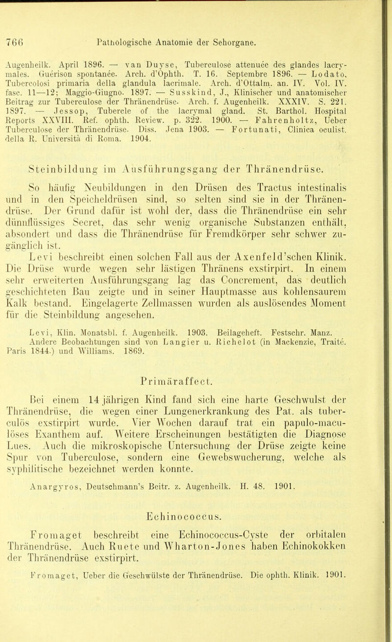 Augenheilk. April 1896. — vanDuyse, Tuberculose attenuee des glandes lacry- males, Guerison spontanee. Arch. d'Ophth. T. 16. Septembre 1896. — Lodato, Tubercolosi primaria della glandula lacrimale, Arch. d'Ottalm. an. IV. Vol. IV. fasc. 11—12; Maggio-Giugno. 1897. — Susskind, J., Klinischer und anatomischer Beitrag zur Tuberculose der Thränendrüse. Arch. f. Augenheilk. XXXIV. S. 221. 1897. — Jessop, Tubercle of the iacrymal gland. St. Barthol. Hospital Reports XXVIII. Ref. ophth. Review, p. 322. 1900. — Fahrenholtz, Ueber Tuberculose der Thränendrüse. Diss. Jena 1903. — Fortunati, Clinica oculist. della R. Universitä di Roma. 1904. Steinbildung im Ausführungsgang der Thränendrüse. So häufig Neubildungen in den Drüsen des Tractus intestinalis und in den Speicheldrüsen sind, so selten sind sie in der Thränen- drüse. Der Grund dafür ist wohl der, dass die Thränendrüse ein sehr dünnflüssiges Secret, das sehr wenig organische Substanzen enthält, absondert und dass die Thränendrüse für Fremdkörper sehr schwer zu- gänghch ist. Levi beschreibt einen solchen Fall aus der Axenfeld'sehen Klinik. Die Drüse wurde wegen sehr lästigen Thränens exstirpirt. In einem sehr erweiterten Ausführungsgang lag das Concreraent, das deutlich geschichteten Bau zeigte und in seiner Hauptmasse aus kohlensaurem Kalk bestand. Eingelagerte Zellmassen wurden als auslösendes Moment für die Steinbildung angesehen. Levi, Klin. Monatsbl. f. Augenheilk. 1903. Beilageheft. Festschr. Manz. Andere Beobachtungen sind von L an gier u. Richelot (in Mackenzie, Traite. Paris 1844.) und Williams. 1869. Primäraffect. Bei einem 14 jährigen Kind fand sich eine harte Geschwulst der Thränendrüse, die wegen einer Lungenerkrankung des Fat. als tuber- culös exstirpirt wurde. Vier Wochen darauf trat ein papulo-macu- löses Exanthem auf. Weitere Erscheinungen bestätigten die Diagnose Lues. Auch die mikroskopische Untersuchung der Drüse zeigte keine Spur von Tuberculose, sondern eine Gewebswucherung, welche als syphilitische bezeichnet werden konnte. Anargyros, Deutschmann's Beitr. z. Augenheilk. H. 48. 1901. Echinococcus. Fromaget beschreibt eine Echinococcus-Cyste der orbitalen Thränendrüse. Auch Ruete und Wliarton-Jones haben Echinokokken der Thränendrüse exstirpirt. Fromaget, Ueber die Geschwülste der Thränendrüse. Die ophth. Klinik. 1901.