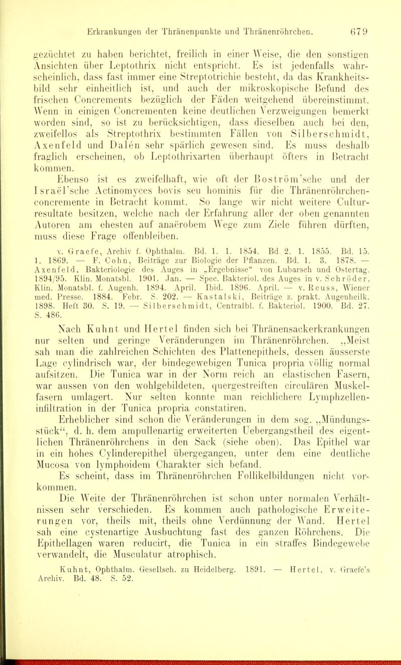 gezüchtet zu haben berichtet, freilich in einer Weise, die den sonstigen Ansichten über Leptothrix nicht entspricht. Es ist jedenfalls wahr- scheinlich, dass fast immer eine Streptotrichie besteht, da das Krankheits- bild sehr einheitlich ist, und auch der mikroskopisclie Befund des frischen Concrements bezüglich der Fäden weitgehend übereinstimmt. Wenn in einigen Concrementen keine deutlichen Verzweigungen bemerkt worden sind, so ist zu berücksichtigen, dass dieselben auch bei den, zweifellos als Streptothrix bestimmten Fällen von Silberschmidt, Axenfeld und Dalen sehr spärlich gewesen sind. Es muss deshalb fragiicli erscheinen, ob Leptothrixarten überhaupt öfters in Betracht kommen. Ebenso ist es zweifelhaft, wie oft der Bo ström'sehe und der Israel'sche Actinomyces bovis seu liominis für die Thränenröhrchen- concremente in Betracht kommt. So lange wir nicht weitere Cultur- resultate besitzen, welche nach der Erfahrung aller der oben genannten Autoren am ehesten auf anaerobem Wege zum Ziele führen dürften, muss diese Frage offenbleiben. V. Graefe, Archiv f. Ophthalm. Bd. 1. 1. 1854. Bd. 2. 1. 1855. Bd. 15. 1. 18G9. — F. Cohn, Beiträge zur Biologie der Pflanzen. Bd. 1. 3. 1878. — Axenfeld, Bakteriologie des Auges in „Ergebnisse von Lubarsch und Ostertag. 1894/95. Klin. Monatsbl. 1901. Jan. — Spec. Bakteriol. des Auges in v. Schröder, Klin. Monatsbl. f. Augenh. 1894. April. Ibid. 1896. April. — v. Reuss, Wiener med. Presse. 1884. Febr. S. 202. — Kastaiski, Beiträge z. prakt. Augenheilk. 1898. Heft 30. S. 19. — Si Ibers ch ra idt, Centralbl. f. Bakteriol. 1900. Bd. 27. S. 486. Nach Kuhnt und Hertel finden sich bei Thränensackerkrankungen nur selten und geringe Veränderungen im Thränenröhrchen. ,,Meist sah man die zahlreichen Schichten des Plattenepithels, dessen äusserste Lage cylindrisch war, der bindegewebigen Tunica propria völlig normal aufsitzen. Die Tunica war in der Norm reich an elastischen Fasern, war aussen von den wohlgebildeten, quergestreiften circulären Muskel- fasern umlagert. Nur selten konnte man reichlichere Lymphzellen- infiltration in der Tunica propria constatiren. Erheblicher sind schon die Veränderungen in dem sog. ,,Mündungs- stück, d. h. dem ampuUenartig erweiterten Uebergangstheil des eigent- lichen Thränenröhrchens in den Sack (siehe oben). Das Epithel war in ein hohes Cylinderepithel übergegangen, unter dem eine deutliche Mucosa von lymphoidem Charakter sich befand. Es scheint, dass im Thränenröhrchen Follikelbildungen nicht vor- kommen. Die Weite der Thränenröhrchen ist schon unter normalen Verhält- nissen sehr verschieden. Es kommen auch pathologische Erweite- rungen vor, theils mit, theils ohne Verdünnung der Wand. Hertel sah eine cystenartige Ausbuchtuug fast des ganzen Röhrchens. Die Epithellagen waren reducirt, die Tunica in ein straffes Bindegewebe verwandelt, die Musculatur atrophisch. Kuhnt, Ophthalm. Gesellsch. zu Heidelberg. 1891. — Hertel, v. Graefe's Archiv. Bd. 48. S. 52.