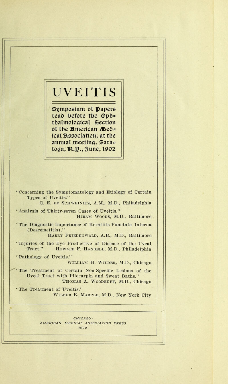 UVEITIS Symposium of papers reao before tbe ©pb= tbalmological Section of tbe American /lfceo= leal Association, at tbe annual meeting, Sara* toga, 1FLI.,5une, 1902 'Concerning the Symptomatology and Etiology of Certain Types of Uveitis. G. E. de Schweinitz, A.M., M.D., Philadelphia 'Analysis of Thirty-seven Cases of Uveitis. Hiram Woods, M.D., Baltimore 'The Diagnostic Importance of Keratitis Punctata Interna (Descemetitis). Harry Friedenwald, A.B., M.D., Baltimore 'Injuries of the Eye Productive of Disease of the Uveal Tract. Howard F. Hansell, M.D., Philadelphia 'Pathology of Uveitis. William H. Wilder, M.D., Chicago 'The Treatment of Certain Non-Specific Lesions of the Uveal Tract with Pilocarpin and Sweat Baths. Thomas A. Woodruff, M.D., Chicago 'The Treatment of Uveitis. Wilbur B. Marple, M.D., New York City CHICAGO : AMERICAN MEDICAL ASSOCIATION PRESS 1902