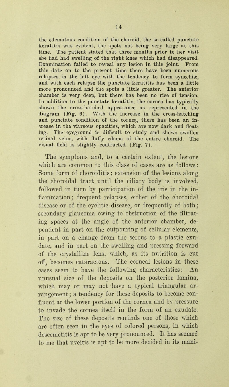 the edematous condition of the choroid, the so-called punctate keratitis was evident, the spots not being very large at this time. The patient stated that three months prior to her visit she had had swelling of the right knee which had disappeared. Examination failed to reveal any lesion in this joint. From this date on to the present time there have been numerous relapses in the left eye with the tendency to form synechia, and with each relapse the punctate keratitis has been a little more pronounced and the spots a little greater. The anterior chamber is very deep, but there has been no rise of tension. In addition to the punctate keratitis, the cornea has typically shown the cross-hatched appearance as represented in the diagram (Fig. 6). With the increase in the cross-hatching and punctate condition of the cornea, there has been an in- crease in the vitreous opacities, which are now dark and float- ing. The eyeground is difficult to study and shows swollen retinal veins, with fluffy edema of the entire choroid. The visual field is slightly contracted (Fig. 7). The symptoms and, to a certain extent, the lesions which are common to this class of cases are as follows: Some form of choroiditis; extension of the lesions along the choroidal tract until the ciliary body is involved, followed in turn by participation of the iris in the in- flammation; frequent relapses, either of the choroidal disease or of the cyclitic disease, or frequently of both; secondary glaucoma owing to obstruction of the filtrat- ing spaces at the angle of the anterior chamber, de- pendent in part on the outpouring of cellular elements, in part on a change from the serous to a plastic exu- date, and in part on the swelling and pressing forward of the crystalline lens, which, as its nutrition is cut off, becomes cataractous. The corneal lesions in these cases seem to have the following characteristics: An unusual size of the deposits on the posterior lamina, which may or may not have a typical triangular ar- rangement ; a tendency for these deposits to become con- fluent at the lower portion of the cornea and by pressure to invade the cornea itself in the form of an exudate. The size of these deposits reminds one of those which are often seen in the eyes of colored persons, in which descemetitis is apt to be very pronounced. It has seemed to me that uveitis is apt to be more decided in its mani-