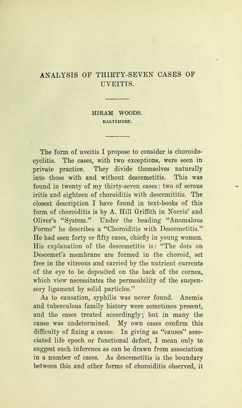 ANALYSTS OF THIRTY-SEVEN CASES OF UVEITIS. HIRAM WOODS. BALTIMORE. The form of uveitis I propose to consider is choroido- cyclitis. The cases, with two exceptions, were seen in private practice. They divide themselves naturally into those with and without descemetitis. This was found in twenty of my thirty-seven cases: two of serous iritis and eighteen of choroiditis with descemititis. The closest description I have found in text-books of this form of choroiditis is by A. Hill Griffith in Norris' and Oliver's System. Under the heading Anomalous Forms he describes a Choroiditis with Descemetitis. He had seen forty or fifty cases, chiefly in young women. His explanation of the descemetitis is: The dots on Descemetfs membrane are formed in the choroid, set free in the vitreous and carried by the nutrient currents of the eye to be deposited on the back of the cornea, which view necessitates the permeability of the suspen- sory ligament by solid particles. As to causation, syphilis was never found. Anemia and tuberculous family history were sometimes present, and the cases treated accordingly; but in many the cause was undetermined. My own cases confirm this difficulty of fixing a cause. In giving as causes asso- ciated life epoch or functional defect, I mean only to suggest such inference as can be drawn from association in a number of cases. As descemetitis is the boundary between this and other forms of choroiditis observed, it