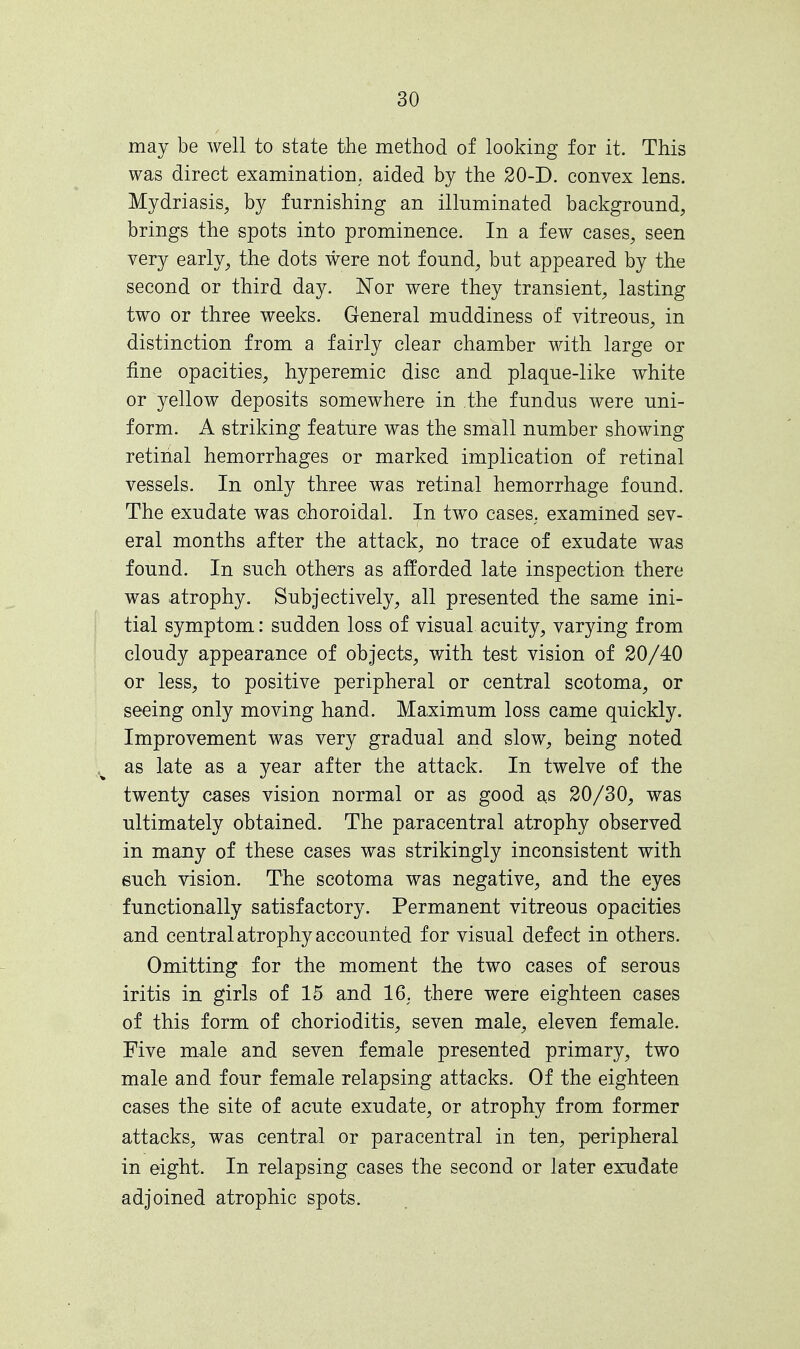 may be well to state the method of looking for it. This was direct examination, aided by the 20-D. convex lens. Mydriasis, by furnishing an illuminated background, brings the spots into prominence. In a few cases, seen very early, the dots were not found, but appeared by the second or third day. Nor were they transient, lasting two or three weeks. General muddiness of vitreous, in distinction from a fairly clear chamber with large or fine opacities, hyperemic disc and plaque-like white or yellow deposits somewhere in the fundus were uni- form. A striking feature was the small number showing retinal hemorrhages or marked implication of retinal vessels. In only three was retinal hemorrhage found. The exudate was choroidal. In two cases, examined sev- eral months after the attack, no trace of exudate was found. In such others as afforded late inspection there was atrophy. Subjectively, all presented the same ini- tial symptom: sudden loss of visual acuity, varying from cloudy appearance of objects, with test vision of 20/40 or less, to positive peripheral or central scotoma, or seeing only moving hand. Maximum loss came quickly. Improvement was very gradual and slow, being noted as late as a year after the attack. In twelve of the twenty cases vision normal or as good as 20/30, was ultimately obtained. The paracentral atrophy observed in many of these cases was strikingly inconsistent with such vision. The scotoma was negative, and the eyes functionally satisfactory. Permanent vitreous opacities and central atrophy accounted for visual defect in others. Omitting for the moment the two cases of serous iritis in girls of 15 and 16. there were eighteen cases of this form of chorioditis, seven male, eleven female. Five male and seven female presented primary, two male and four female relapsing attacks. Of the eighteen cases the site of acute exudate, or atrophy from former attacks, was central or paracentral in ten, peripheral in eight. In relapsing cases the second or later exudate adjoined atrophic spots.