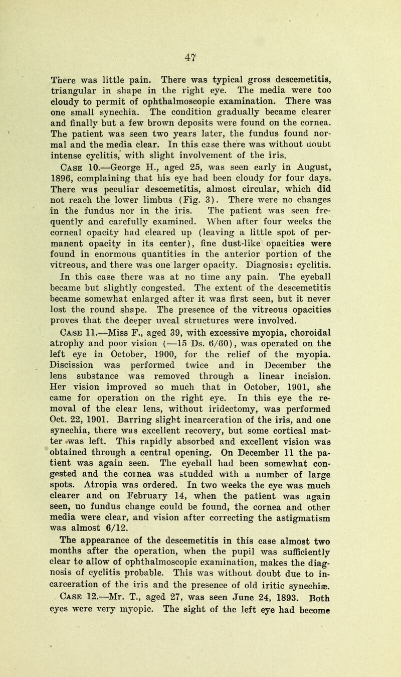 There was little pain. There was typical gross descemetitis, triangular in shape in the right eye. The media were too cloudy to permit of ophthalmoscopic examination. There was one small synechia. The condition gradually became clearer and finally but a few brown deposits were found on the cornea. The patient was seen two years later, the fundus found nor- mal and the media clear. In this case there was without doubt intense cyclitis, with slight involvement of the iris. Case 10.—George H., aged 25, was seen early in August, 1896, complaining that his eye had been cloudy for four days. There was peculiar descemetitis, almost circular, which did not reach the lower limbus (Fig. 3). There were no changes in the fundus nor in the iris. The patient was seen fre- quently and carefully examined. When after four weeks the corneal opacity had cleared up (leaving a little spot of per- manent opacity in its center), fine dust-like opacities were found in enormous quantities in the anterior portion of the vitreous, and there was one larger opacity. Diagnosis: cyclitis. In this case there was at no time any pain. The eyeball became but slightly congested. The extent of the descemetitis became somewhat enlarged after it was first seen, but it never lost the round shape. The presence of the vitreous opacities proves that the deeper uveal structures were involved. Case 11.—Miss F., aged 39, with excessive myopia, choroidal atrophy and poor vision (—15 Ds. 6/00), was operated on the left eye in October, 1900, for the relief of the myopia. Discission was performed twice and in December the lens substance was removed through a linear incision. Her vision improved so much that in October, 1901, she came for operation on the right eye. In this eye the re- moval of the clear lens, without iridectomy, was performed Oct. 22, 1901. Barring slight incarceration of the iris, and one synechia, there was excellent recovery, but some cortical mat- ter was left. This rapidly absorbed and excellent vision was obtained through a central opening. On December 11 the pa- tient was again seen. The eyeball had been somewhat con- gested and the coinea was studded with a number of large spots. Atropia was ordered. In two weeks the eye was much clearer and on February 14, when the patient was again seen, uo fundus change could be found, the cornea and other media were clear, and vision after correcting the astigmatism was almost 6/12. The appearance of the descemetitis in this case almost two months after the operation, when the pupil was sufficiently clear to allow of ophthalmoscopic examination, makes the diag- nosis of cyclitis probable. This was without doubt due to in- carceration of the iris and the presence of old iritic synechia?. Case 12.—Mr. T., aged 27, was seen June 24, 1893. Both eyes were very myopic. The sight of the left eye had become