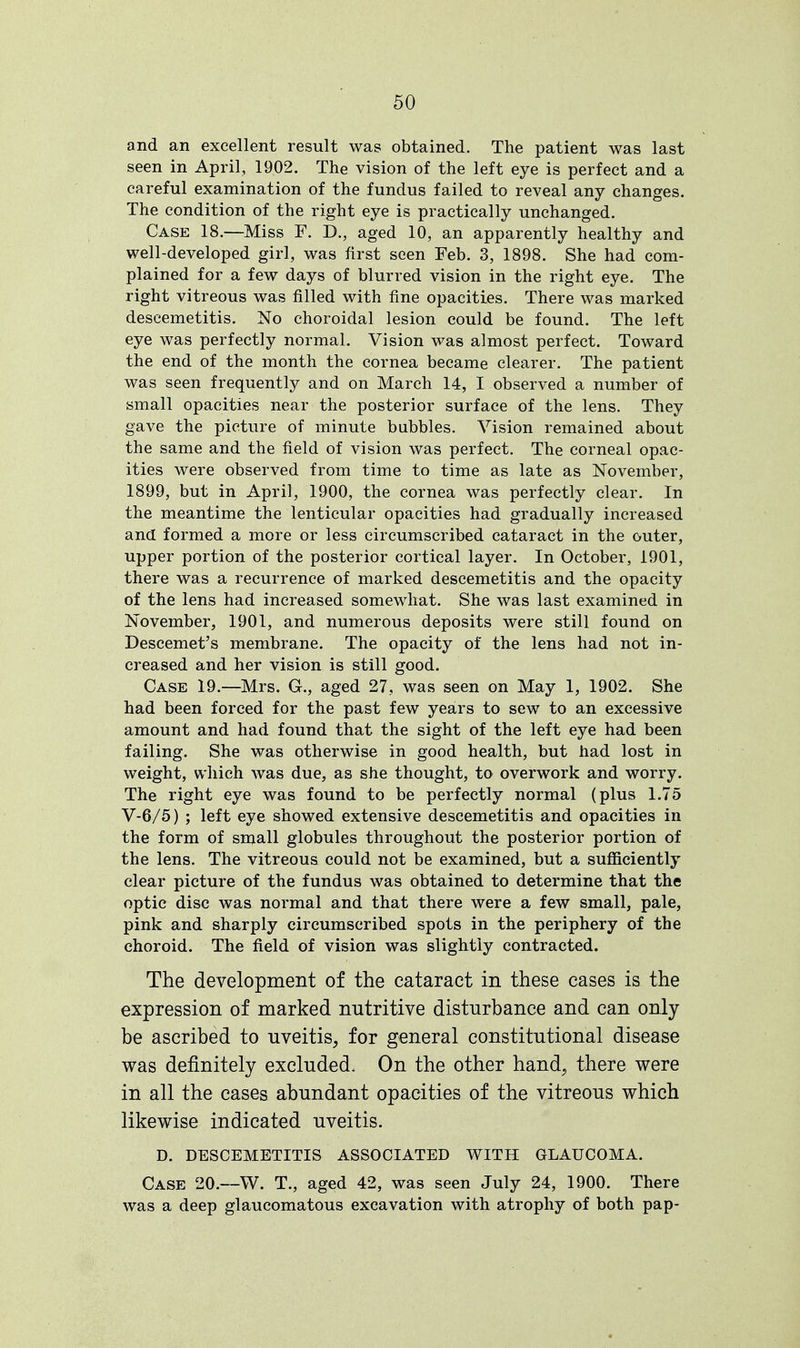 and an excellent result was obtained. The patient was last seen in April, 1902. The vision of the left eye is perfect and a careful examination of the fundus failed to reveal any changes. The condition of the right eye is practically unchanged. Case 18.—Miss F. D., aged 10, an apparently healthy and well-developed girl, was first seen Feb. 3, 1898. She had com- plained for a few days of blurred vision in the right eye. The right vitreous was filled with fine opacities. There was marked descemetitis. No choroidal lesion could be found. The left eye was perfectly normal. Vision was almost perfect. Toward the end of the month the cornea became clearer. The patient was seen frequently and on March 14, I observed a number of small opacities near the posterior surface of the lens. They gave the picture of minute bubbles. Vision remained about the same and the field of vision was perfect. The corneal opac- ities were observed from time to time as late as November, 1899, but in April, 1900, the cornea was perfectly clear. In the meantime the lenticular opacities had gradually increased and formed a more or less circumscribed cataract in the outer, upper portion of the posterior cortical layer. In October, 1901, there was a recurrence of marked descemetitis and the opacity of the lens had increased somewhat. She was last examined in November, 1901, and numerous deposits were still found on Descemet's membrane. The opacity of the lens had not in- creased and her vision is still good. Case 19.—Mrs. G., aged 27, was seen on May 1, 1902. She had been forced for the past few years to sew to an excessive amount and had found that the sight of the left eye had been failing. She was otherwise in good health, but had lost in weight, which was due, as she thought, to overwork and worry. The right eye was found to be perfectly normal (plus 1.75 V-6/5) ; left eye showed extensive descemetitis and opacities in the form of small globules throughout the posterior portion of the lens. The vitreous could not be examined, but a sufficiently clear picture of the fundus was obtained to determine that the optic disc was normal and that there were a few small, pale, pink and sharply circumscribed spots in the periphery of the choroid. The field of vision was slightly contracted. The development of the cataract in these cases is the expression of marked nutritive disturbance and can only be ascribed to uveitis, for general constitutional disease was definitely excluded^ On the other hand, there were in all the cases abundant opacities of the vitreous which likewise indicated uveitis. D. DESCEMETITIS ASSOCIATED WITH GLAUCOMA. Case 20.—W. T., aged 42, was seen July 24, 1900. There was a deep glaucomatous excavation with atrophy of both pap-