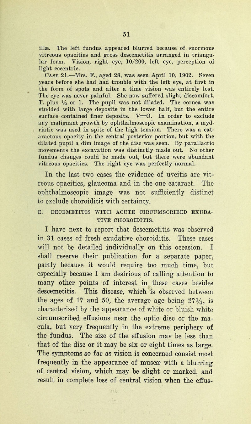illse. The left fundus appeared blurred because of enormous vitreous opacities and gross descemetitis arranged in triangu- lar form. Vision, right eye, 10/200, left eye, perception of light eccentric. Case 21.—Mrs. F., aged 28, was seen April 10, 1902. Seven years before she had had trouble with the left eye, at first in the form of spots and after a time vision was entirely lost. The eye was never painful. She now suffered slight discomfort. T. plus 3/2 or 1. The pupil was not dilated. The cornea was studded with large deposits in the lower half, but the entire surface contained finer deposits. V=0. In order to exclude any malignant growth by ophthalmoscopic examination, a myd- riatic was used in spite of the high tension. There was a cat- aractous opacity in the central posterior portion, but with the dilated pupil a dim image of the disc was seen. By parallactic movements the excavation was distinctly made out. No other fundus changes could be made out, but there were abundant vitreous opacities. The right eye was perfectly normal. In the last two cases the evidence of uveitis are vit- reous opacities, glaucoma and in the one cataract. The ophthalmoscopic image was not sufficiently distinct to exclude choroiditis with certainty. E. DECEMETITIS WITH ACUTE CIRCUMSCRIBED EXUDA- TIVE CHOROIDITIS. I have next to report that descemetitis was observed in 31 cases of fresh exudative choroiditis. These cases will not be detailed individually on this occasion. I shall reserve their publication for a separate paper, partly because it would require too much time, but especially because I am desirious of calling attention to many other points of interest in these cases besides descemetitis. This disease, which is observed between the ages of 17 and 50, the average age being 27%, is characterized by the appearance of white or bluish white circumscribed effusions near the optic disc or the ma- cula, but very frequently in the extreme periphery of the fundus. The size of the effusion mav be less than that of the disc or it may be six or eight times as large. The symptoms so far as vision is concerned consist most frequently in the appearance of muscaa with a blurring of central vision, which may be slight or marked, and result in complete loss of central vision when the effus-
