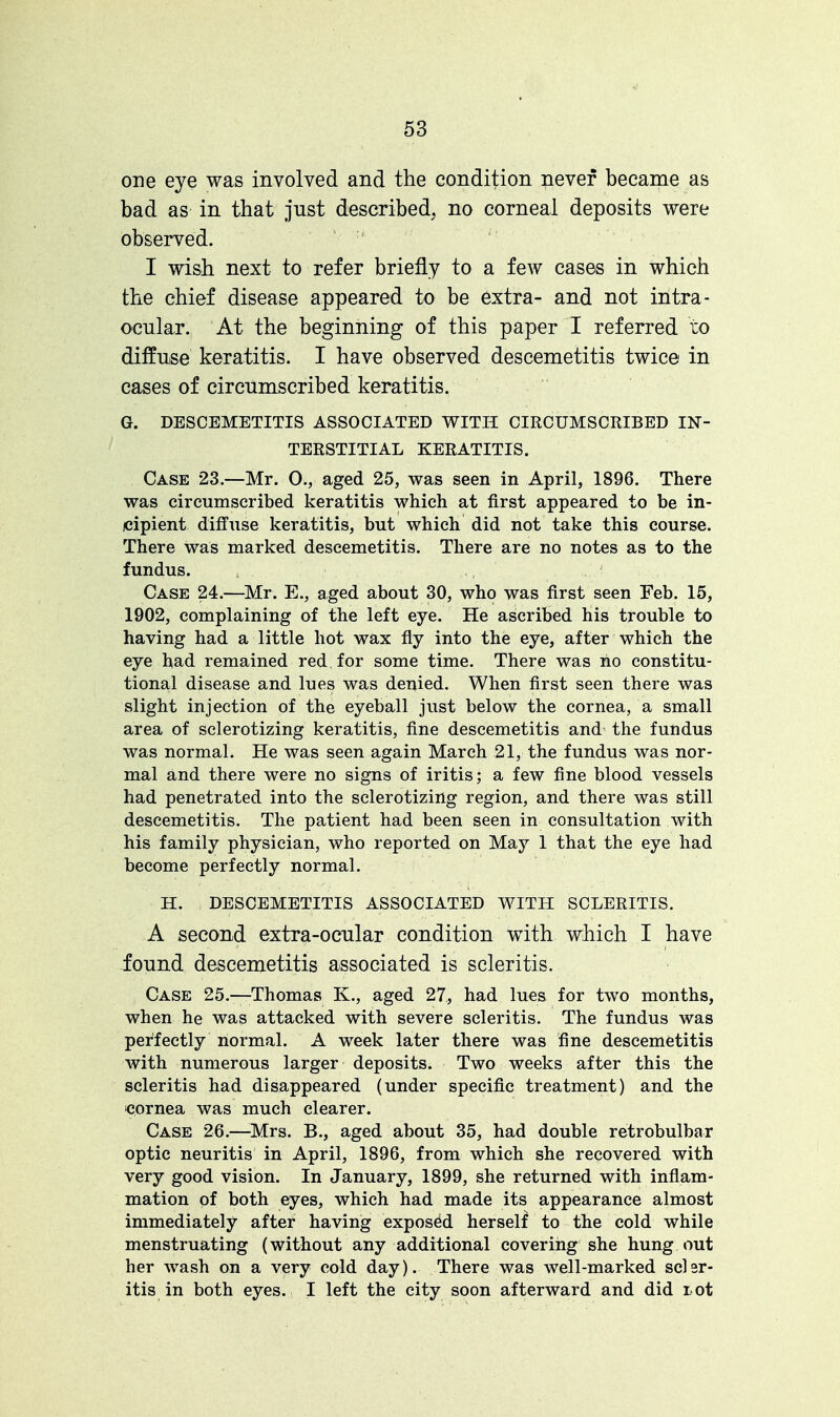 one eye was involved and the condition never became as bad as in that just described, no corneal deposits were observed. I wish next to refer briefly to a few cases in which the chief disease appeared to be extra- and not intra- ocular. At the beginning of this paper I referred to diffuse keratitis. I have observed descemetitis twice in cases of circumscribed keratitis. G. DESCEMETITIS ASSOCIATED WITH CIRCUMSCRIBED IN- TERSTITIAL KERATITIS. Case 23.—Mr. 0., aged 25, was seen in April, 1896. There was circumscribed keratitis which at first appeared to be in- cipient diffuse keratitis, but which did not take this course. There was marked descemetitis. There are no notes as to the fundus. Case 24.—Mr. E., aged about 30, who was first seen Feb. 15, 1902, complaining of the left eye. He ascribed his trouble to having had a little hot wax fly into the eye, after which the eye had remained red for some time. There was no constitu- tional disease and lues was denied. When first seen there was slight injection of the eyeball just below the cornea, a small area of sclerotizing keratitis, fine descemetitis and the fundus was normal. He was seen again March 21, the fundus was nor- mal and there were no signs of iritis; a few fine blood vessels had penetrated into the sclerotizing region, and there was still descemetitis. The patient had been seen in consultation with his family physician, who reported on May 1 that the eye had become perfectly normal. H. DESCEMETITIS ASSOCIATED WITH SCLERITIS. A second extra-ocular condition with which I have found descemetitis associated is scleritis. Case 25.—-Thomas K., aged 27, had lues for two months, when he was attacked with severe scleritis. The fundus was perfectly normal. A week later there was fine descemetitis with numerous larger deposits. Two weeks after this the scleritis had disappeared (under specific treatment) and the cornea was much clearer. Case 26.—Mrs. B., aged about 35, had double retrobulbar optic neuritis in April, 1896, from which she recovered with very good vision. In January, 1899, she returned with inflam- mation of both eyes, which had made its appearance almost immediately after having exposed herself to the cold while menstruating (without any additional covering she hung out her wash on a very cold day). There was well-marked scler- itis in both eyes. I left the city soon afterward and did rot