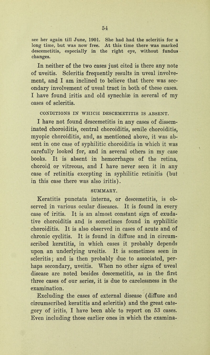 see her again till June, 1901. She had had the seleritis for a long time, but was now free. At this time there was marked descemetitis, especially in the right eye, without fundus changes. In neither of the two cases just cited is there any note of uveitis. Seleritis frequently results in uveal involve- ment, and I am inclined to believe that there was sec- ondary involvement of uveal tract in both of these cases. I have found iritis and old synechise in several of my oases of seleritis. CONDITIONS IN WHICH DESCEMETITIS IS ABSENT. I have not found descemetitis in any cases of dissem- inated choroiditis, central choroiditis, senile choroiditis, myopic choroiditis, and, as mentioned above, it was ab- sent in one case of syphilitic choroiditis in which it was carefully looked for, and in several others in my case books. It is absent in hemorrhages of the retina, choroid or vitreous, and I have never seen it in any case of retinitis excepting in syphilitic retinitis (but in this case there was also iritis). SUMMARY. Keratitis punctata interna, or descemetitis, is ob- served in various ocular diseases. It is found in every case of iritis. It is an almost constant sign of exuda- tive choroiditis and is sometimes found in syphilitic choroiditis. It is also observed in cases of acute and of chronic cyclitis. It is found in diffuse and in circum- scribed keratitis, in which cases it probably depends upon an underlying uveitis. It is sometimes seen in seleritis; and is then probably due to associated, per- haps secondary, uveitis. When no other signs of uveal disease are noted besides descemetitis, as in the first three cases of our series, it is due to carelessness in the examination. Excluding the cases of external disease (diffuse and circumscribed keratitis and seleritis) and the great cate- gory of iritis, I have been able to report on 53 cases. Even including those earlier ones in which the examina-