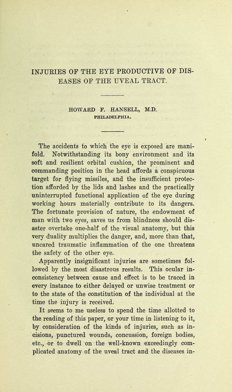 INJURIES OF THE EYE PRODUCTIVE OF DIS- EASES OF THE UVEAL TRACT. HOWAflD F. HAKSELL, M.D, PHILADELPHIA. The accidents to which the eye is exposed are mani- fold. Notwithstanding its bony environment and its soft and resilient orbital cushion, the prominent and commanding position in the head affords a conspicuous target for flying missiles, and the insufficient protec- tion afforded by the lids and lashes and the practically uninterrupted functional application of the eye during working hours materially contribute to its dangers. The fortunate provision of nature, the endowment of man with two eyes, saves us from blindness should dis- aster overtake one-half of the visual anatomy, but this very duality multiplies the danger, and, more than that, uncared traumatic inflammation of the one threatens the safety of the other eye. Apparently insignificant injuries are sometimes fol- lowed by the most disastrous results. This ocular in- consistency between cause and effect is to be traced in every instance to either delayed or unwise treatment or to the state of the constitution of the individual at the time the injury is received. It seems to me useless to spend the time allotted to the reading of this paper, or your time in listening to it, by consideration of the kinds of injuries, such as in- cisions, punctured wounds, concussion, foreign bodies, etc., or to dwell on the well-known exceedingly com- plicated anatomy of the uveal tract and the diseases in-