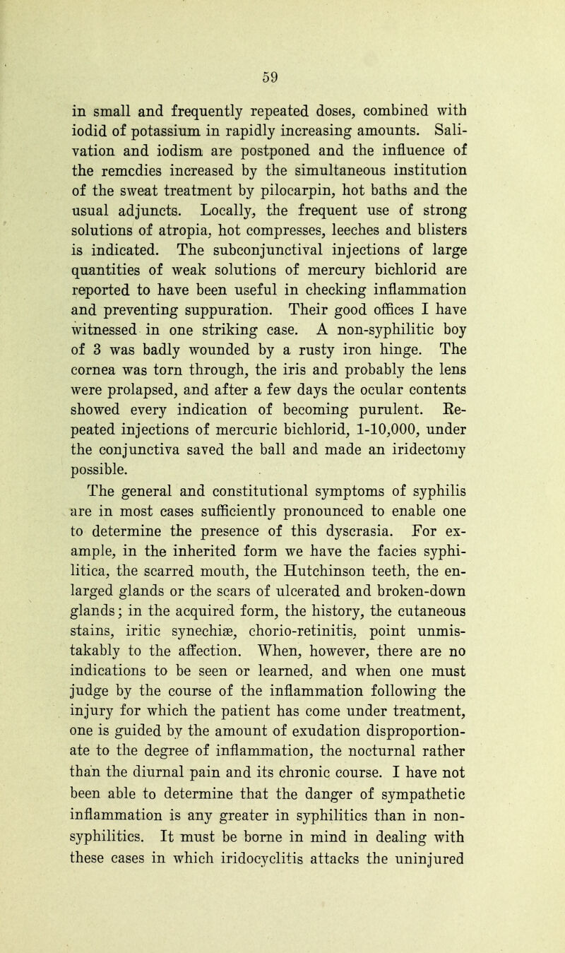 in small and frequently repeated doses, combined with iodid of potassium in rapidly increasing amounts. Sali- vation and iodism are postponed and the influence of the remedies increased by the simultaneous institution of the sweat treatment by pilocarpin, hot baths and the usual adjuncts. Locally, the frequent use of strong solutions of atropia, hot compresses, leeches and blisters is indicated. The subconjunctival injections of large quantities of weak solutions of mercury bichlorid are reported to have been useful in checking inflammation and preventing suppuration. Their good offices I have witnessed in one striking case. A non-syphilitic boy of 3 was badly wounded by a rusty iron hinge. The cornea was torn through, the iris and probably the lens were prolapsed, and after a few days the ocular contents showed every indication of becoming purulent. Re- peated injections of mercuric bichlorid, 1-10,000, under the conjunctiva saved the ball and made an iridectomy possible. The general and constitutional symptoms of syphilis are in most cases sufficiently pronounced to enable one to determine the presence of this dyscrasia. For ex- ample, in the inherited form we have the fades syphi- litica, the scarred mouth, the Hutchinson teeth, the en- larged glands or the scars of ulcerated and broken-down glands; in the acquired form, the history, the cutaneous stains, iritic synechia?, chorio-retinitis, point unmis- takably to the affection. When, however, there are no indications to be seen or learned, and when one must judge by the course of the inflammation following the injury for which the patient has come under treatment, one is guided by the amount of exudation disproportion- ate to the degree of inflammation, the nocturnal rather than the diurnal pain and its chronic course. I have not been able to determine that the danger of sympathetic inflammation is any greater in syphilitics than in non- syphilitics. It must be borne in mind in dealing with these cases in which iridocyclitis attacks the uninjured