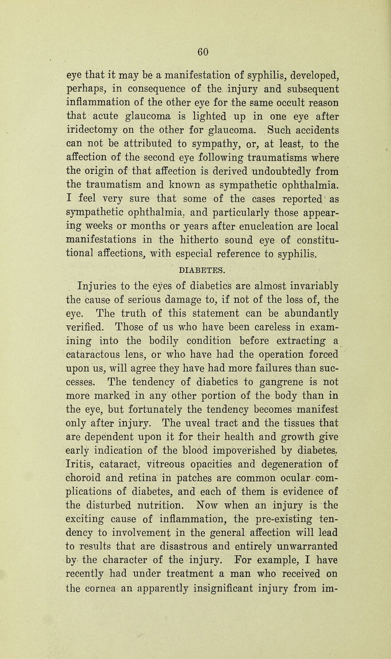 eye that it may be a manifestation of syphilis, developed, perhaps, in consequence of the injury and subsequent inflammation of the other eye for the same occult reason that acute glaucoma is lighted up in one eye after iridectomy on the other for glaucoma. Such accidents can not be attributed to sympathy, or, at least, to the affection of the second eye following traumatisms where the origin of that affection is derived undoubtedly from the traumatism and known as sympathetic ophthalmia. I feel very sure that some of the cases reported1 as sympathetic ophthalmia, and particularly those appear- ing weeks or months or years after enucleation are local manifestations in the hitherto sound eye of constitu- tional affeetionSj with especial reference to syphilis. DIABETES. Injuries to the eyes of diabetics are almost invariably the cause of serious damage to, if not of the loss of, the eye. The truth of this statement can be abundantly verified. Those of us who have been careless in exam- ining into the bodily condition before extracting a cataractous lens, or who have had the operation forced upon us, will agree they have had more failures than suc- cesses. The tendency of diabetics to gangrene is not more marked in any other portion of the body than in the eye, but fortunately the tendency becomes manifest only after injury. The uveal tract and the tissues that are dependent upon it for their health and growth give early indication of the blood impoverished by diabetes. Iritis, cataract, vitreous opacities and degeneration of choroid and retina in patches are common ocular com- plications of diabetes, and each of them is evidence of the disturbed nutrition. Now when an injury is the exciting cause of inflammation, the pre-existing ten- dency to involvement in the general affection will lead to results that are disastrous and entirely unwarranted by the character of the injury. For example, I have recently had under treatment a man who received on the cornea an apparently insignificant injury from im-