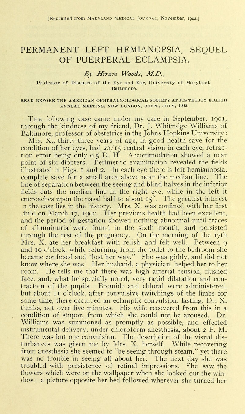 [Reprinted from Maryland Medical Journal, November, 1902.] PERMANENT LEFT HEMIANOPSIA, SEQUEL OF PUERPERAL ECLAMPSIA. By Hiram Woods, M.B., Professor of Diseases of the Eye and Ear, University of Maryland, Baltimore. READ BEFORE THE AMERICAN OPHTHALMOLOGICAL) SOCIETY AT ITS THIRTY-EIGHTH ANNUAL MEETING, NEW LONDON, CONN., JULY, 1902. The following case came under my care in September, 1901, through the kindness of my friend, Dr. J. Whitridge Williams of Baltimore, professor of obstetrics in the Johns Hopkins University: Mrs. X., thirty-three years of age, in good health save for the condition of her eyes, had 20/15 central vision in each eye, refrac- tion error being only 0.5 D. H. Accommodation showed a near point of six diopters. Perimetric examination revealed the fields illustrated in Figs. 1 and 2. In each eye there is left hemianopsia, complete save for a small area above near the median line. The line of separation between the seeing and blind halves in the inferior fields cuts the median line in the right eye, while in the left it encroaches upon the nasal half to about 15°. The greatest interest n the case lies in the history. Mrs. X. was confined with her first jhild on March 17, 1900. Her previous health had been excellent, and the period of gestation showed nothing abnormal until traces of albuminuria were found in the sixth month, and persisted through the rest of the pregnancy. On the morning of the 17th Mrs. X. ate her breakfast with relish, and felt well. Between 9 and 10 o'clock, while returning from the toilet to the bedroom she became confused and lost her way.'' She was giddy, and did not know where she was. Her husband, a physician, helped her to her room. He tells me that there was high arterial tension, flushed face, and, what he specially noted, very rapid dilatation and con- traction of the pupils. Bromide and chloral were administered, but about 11 o'clock, after convulsive twitchings of the limbs for some time, there occurred an eclamptic convulsion, lasting, Dr. X. thinks, not over five minutes. His wife recovered from this in a condition of stupor, from which she could not be aroused. Dr. Williams was summoned as promptly as possible, and effected instrumental delivery, under chloroform anesthesia, about 2 P. M. There was but one convulsion. The description of the visual dis- turbances was given me by Mrs. X. herself. While recovering from anesthesia she seemed to be seeing through steam, yet there was no trouble in seeing all about her. The next day she was troubled with persistence of retinal impressions. She saw the flowers which were on the wallpaper when she looked out the win- dow ; a picture opposite her bed followed wherever she turned her