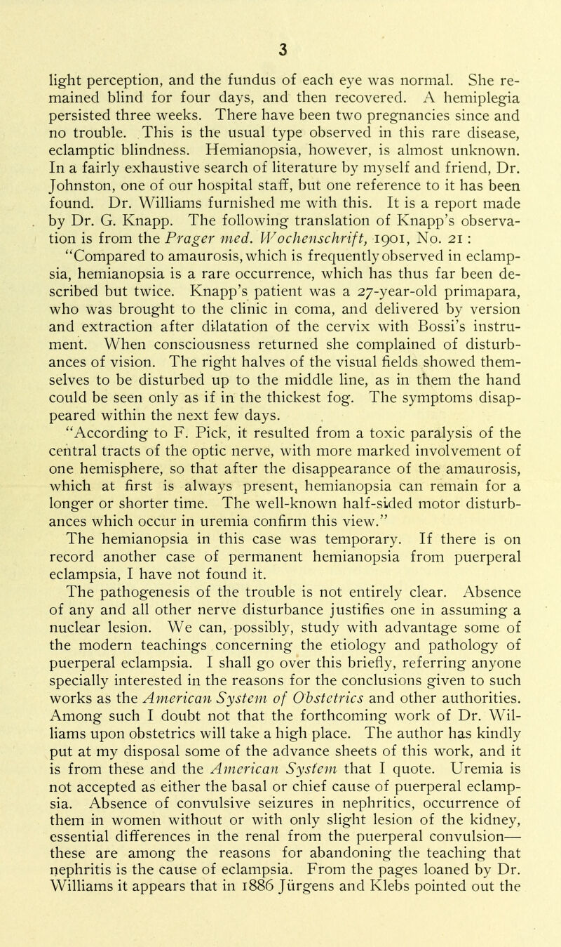 light perception, and the fundus of each eye was normal. She re- mained blind for four days, and then recovered. A hemiplegia persisted three weeks. There have been two pregnancies since and no trouble. This is the usual type observed in this rare disease, eclamptic blindness. Hemianopsia, however, is almost unknown. In a fairly exhaustive search of literature by myself and friend, Dr. Johnston, one of our hospital staff, but one reference to it has been found. Dr. Williams furnished me with this. It is a report made by Dr. G. Knapp. The following translation of Knapp's observa- tion is from the Prager med. Wochenschrift, 1901, No. 21: Compared to amaurosis, which is frequently observed in eclamp- sia, hemianopsia is a rare occurrence, which has thus far been de- scribed but twice. Knapp's patient was a 27-year-old primapara, who was brought to the clinic in coma, and delivered by version and extraction after dilatation of the cervix with Bossi's instru- ment. When consciousness returned she complained of disturb- ances of vision. The right halves of the visual fields showed them- selves to be disturbed up to the middle line, as in them the hand could be seen only as if in the thickest fog. The symptoms disap- peared within the next few days. According to F. Pick, it resulted from a toxic paralysis of the central tracts of the optic nerve, with more marked involvement of one hemisphere, so that after the disappearance of the amaurosis, which at first is always present, hemianopsia can remain for a longer or shorter time. The well-known half-sided motor disturb- ances which occur in uremia confirm this view. The hemianopsia in this case was temporary. If there is on record another case of permanent hemianopsia from puerperal eclampsia, I have not found it. The pathogenesis of the trouble is not entirely clear. Absence of any and all other nerve disturbance justifies one in assuming a nuclear lesion. We can, possibly, study with advantage some of the modern teachings concerning the etiology and pathology of puerperal eclampsia. I shall go over this briefly, referring anyone specially interested in the reasons for the conclusions given to such works as the American System of Obstetrics and other authorities. Among such I doubt not that the forthcoming work of Dr. Wil- liams upon obstetrics will take a high place. The author has kindly put at my disposal some of the advance sheets of this work, and it is from these and the American System that I quote. Uremia is not accepted as either the basal or chief cause of puerperal eclamp- sia. Absence of convulsive seizures in nephritics, occurrence of them in women without or with only slight lesion of the kidney, essential differences in the renal from the puerperal convulsion— these are among the reasons for abandoning the teaching that nephritis is the cause of eclampsia. From the pages loaned by Dr. Williams it appears that in 1886 Jiirgens and Klebs pointed out the