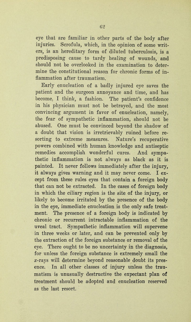 eye that are familiar in other parts of the body after injuries. Scrofula, which, in the opinion of some writ- ers, is an hereditary form of diluted tuberculosis, is a predisposing cause to tardy healing of wounds, and should not be overlooked in the examination to deter- mine the constitutional reason for chronic forms of in- flammation after traumatism. Early enucleation of a badly injured eye saves the patient and the surgeon annoyance and time, and has become, I think, a fashion. The patient's confidence in his physician must not be betrayed, and the most convincing argument in favor of enucleation, namely, the fear of sympathetic inflammation, should not be abused. One must be convinced beyond the shadow of a doubt that vision is irretrievably ruined before re- sorting to extreme measures. Nature's recuperative powers combined with human knowledge and antiseptic remedies accomplish wonderful cures. And sympa- thetic inflammation is not always as black as it is painted. It never follows immediately after the injury, it always gives warning and it may never come. I ex- cept from these rules eyes that contain a foreign body that can not be extracted. In the cases of foreign body in which the ciliary region is the site of the injury, or likely to become irritated by the presence of the body in the eye, immediate enucleation is the only safe treat- ment. The presence of a foreign body is indicated by chronic or recurrent intractable inflammation of the uveal tract. Sympathetic inflammation will supervene in three weeks or later, and can be prevented only by the extraction of the foreign substance or removal of the eye. There ought to be no uncertainty in the diagnosis, for unless the foreign substance is extremely small the a>rays will determine beyond reasonable doubt its pres- ence. In all other classes of injury unless the trau- matism is unusually destructive the expectant plan of treatment should be adopted and enucleation reserved as the last resort.