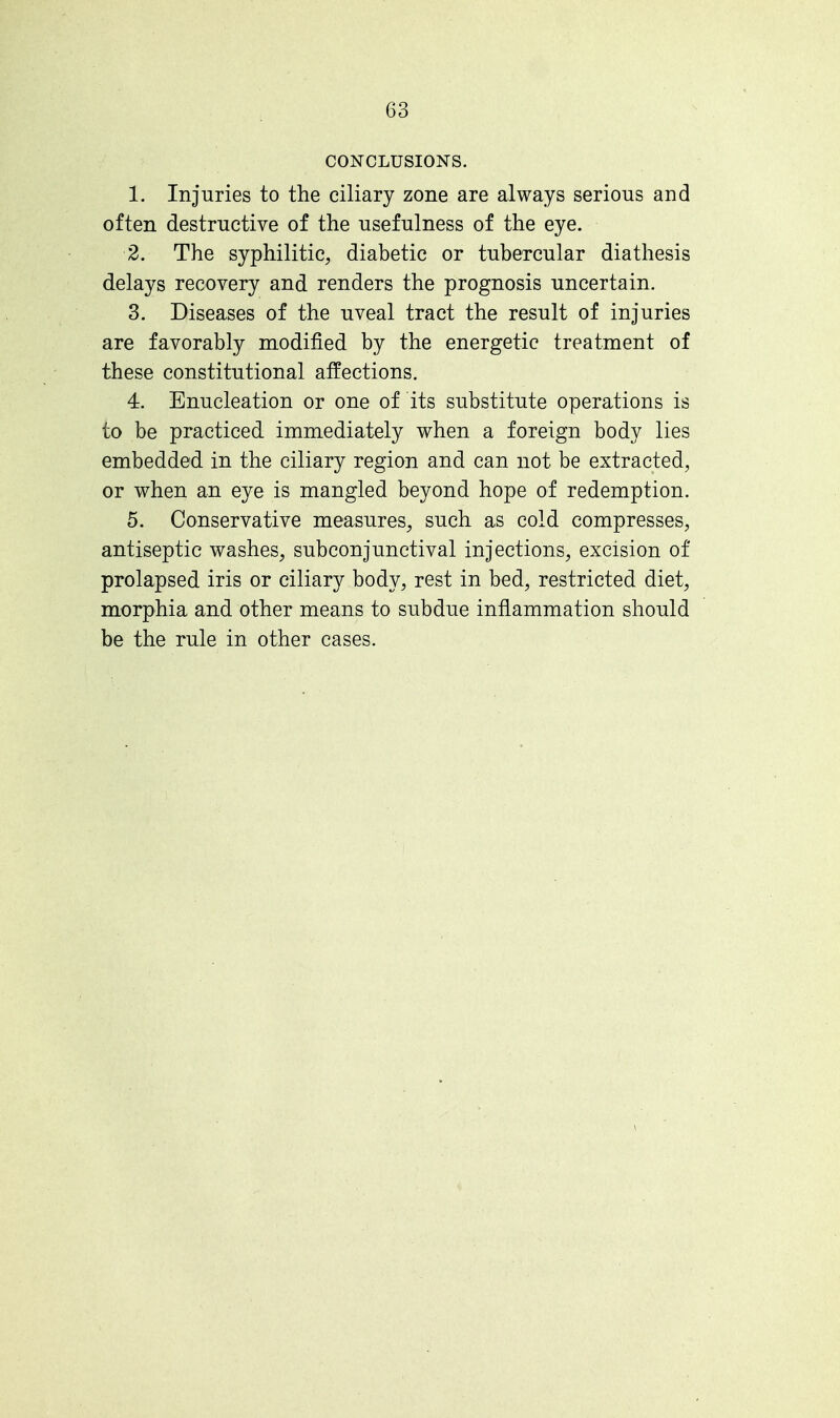 (33 CONCLUSIONS. 1. Injuries to the ciliary zone are always serious and often destructive of the usefulness of the eye. 2. The syphilitic, diabetic or tubercular diathesis delays recovery and renders the prognosis uncertain. 3. Diseases of the uveal tract the result of injuries are favorably modified by the energetic treatment of these constitutional affections. 4. Enucleation or one of its substitute operations is to be practiced immediately when a foreign body lies embedded in the ciliary region and can not be extracted, or when an eye is mangled beyond hope of redemption. 5. Conservative measures, such as cold compresses, antiseptic washes, subconjunctival injections, excision of prolapsed iris or ciliary body, rest in bed, restricted diet, morphia and other means to subdue inflammation should be the rule in other cases.