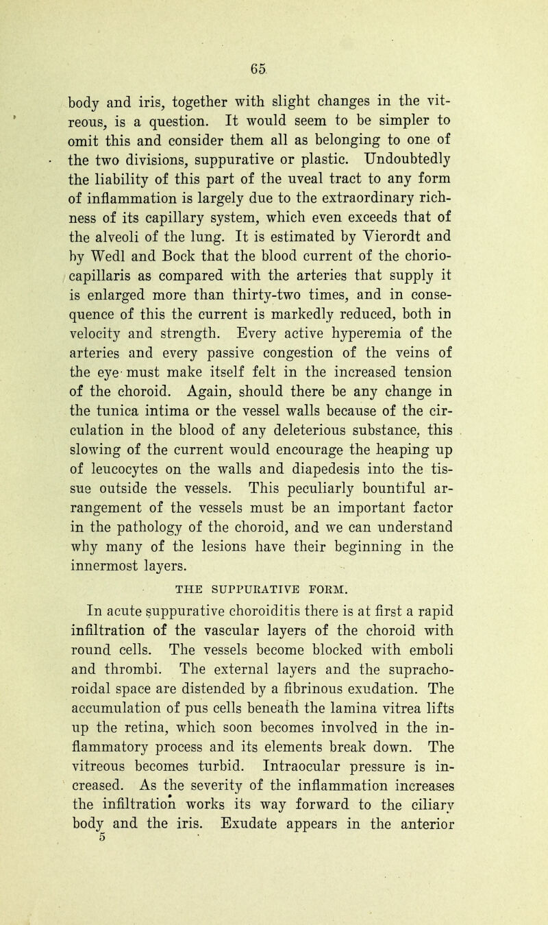 body and iris, together with slight changes in the vit- reous, is a question. It would seem to be simpler to omit this and consider them all as belonging to one of the two divisions, suppurative or plastic. Undoubtedly the liability of this part of the uveal tract to any form of inflammation is largely due to the extraordinary rich- ness of its capillary system, which even exceeds that of the alveoli of the lung. It is estimated by Vierordt and by Wedl and Bock that the blood current of the chorio- capillaris as compared with the arteries that supply it is enlarged more than thirty-two times, and in conse- quence of this the current is markedly reduced, both in velocity and strength. Every active hyperemia of the arteries and every passive congestion of the veins of the eye- must make itself felt in the increased tension of the choroid. Again, should there be any change in the tunica intima or the vessel walls because of the cir- culation in the blood of any deleterious substance, this slowing of the current would encourage the heaping up of leucocytes on the walls and diapedesis into the tis- sue outside the vessels. This peculiarly bountiful ar- rangement of the vessels must be an important factor in the pathology of the choroid, and we can understand why many of the lesions have their beginning in the innermost layers. THE SUPPURATIVE FORM. In acute suppurative choroiditis there is at first a rapid infiltration of the vascular layers of the choroid with round cells. The vessels become blocked with emboli and thrombi. The external layers and the supracho- roidal space are distended by a fibrinous exudation. The accumulation of pus cells beneath the lamina vitrea lifts up the retina, which soon becomes involved in the in- flammatory process and its elements break down. The vitreous becomes turbid. Intraocular pressure is in- creased. As the severity of the inflammation increases the infiltration works its way forward to the ciliary body and the iris. Exudate appears in the anterior