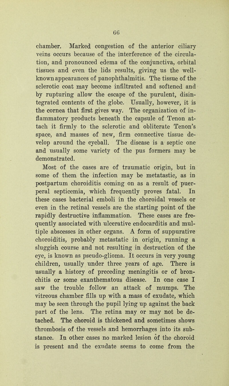 chamber. Marked congestion of the anterior ciliary veins occurs because of the interference of the circula- tion, and pronounced edema of the conjunctiva, orbital tissues and even the lids results, giving us the well- known appearances of panophthalmitis. The tissue of the sclerotic coat may become infiltrated and softened and by rupturing allow the escape of the purulent, disin- tegrated contents of the globe. Usually, however, it is the cornea that first gives way. The organization of in- flammatory products beneath the capsule of Tenon at- tach it firmly to the sclerotic and obliterate Tenon's space, and masses of new, firm connective tissue de- velop around the eyeball. The disease is a septic one and usually some variety of the pus formers may be demonstrated. Most of the cases are of traumatic origin, but in some of them the infection may be metatastic, as in postpartum choroiditis coming on as a result of puer- peral septicemia, which frequently proves fatal. In these cases bacterial emboli in the choroidal vessels or even in the retinal vessels are the starting point of the rapidly destructive inflammation. These cases are fre- quently associated with ulcerative endocarditis and mul- tiple abscesses in other organs. A form of suppurative choroiditis, probably metastatic in origin, running a sluggish course and not resulting in destruction of the eye, is known as pseudo-glioma. It occurs in very young children, usually under three years of age. There is usually a history of preceding meningitis or of bron- chitis or some exanthematous disease. In one case I saw the trouble follow an attack of mumps. The vitreous chamber fills up with a mass of exudate, which may be seen through the pupil lying up against the back part of the lens. The retina may or may not be de- tached. The choroid is thickened and sometimes shows thrombosis of the vessels and hemorrhages into its sub- stance. In other cases no marked lesion of the choroid is present and the exudate seems to come from the