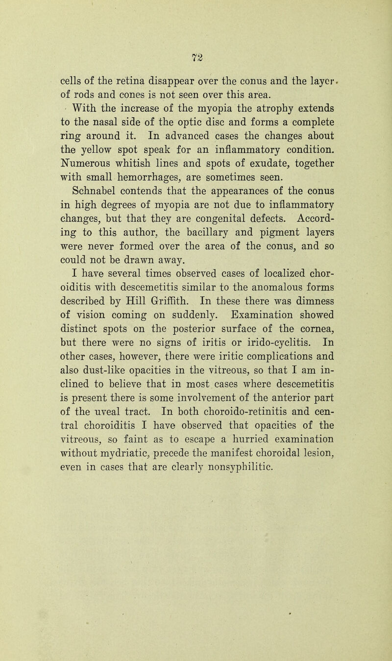 cells of the retina disappear over the conus and the layer, of rods and cones is not seen over this area. With the increase of the myopia the atrophy extends to the nasal side of the optic disc and forms a complete ring around it. In advanced cases the changes about the yellow spot speak for an inflammatory condition. Numerous whitish lines and spots of exudate, together with small hemorrhages, are sometimes seen. Sehnabel contends that the appearances of the conus in high degrees of myopia are not due to inflammatory changes, but that they are congenital defects. Accord- ing to this author, the bacillary and pigment layers were never formed over the area of the conus, and so could not be drawn away. I have several times observed cases of localized chor- oiditis with descemetitis similar to the anomalous forms described by Hill Griffith. In these there was dimness of vision coming on suddenly. Examination showed distinct spots on the posterior surface of the cornea, but there were no signs of iritis or irido-cyclitis. In other cases, however, there were iritic complications and also dust-like opacities in the vitreous, so that I am in- clined to believe that in most cases where descemetitis is present there is some involvement of the anterior part of the uveal tract. In both choroido-retinitis and cen- tral choroiditis I have observed that opacities of the vitreous, so faint as to escape a hurried examination without mydriatic, precede the manifest choroidal lesion, even in cases that are clearly nonsyphilitic.