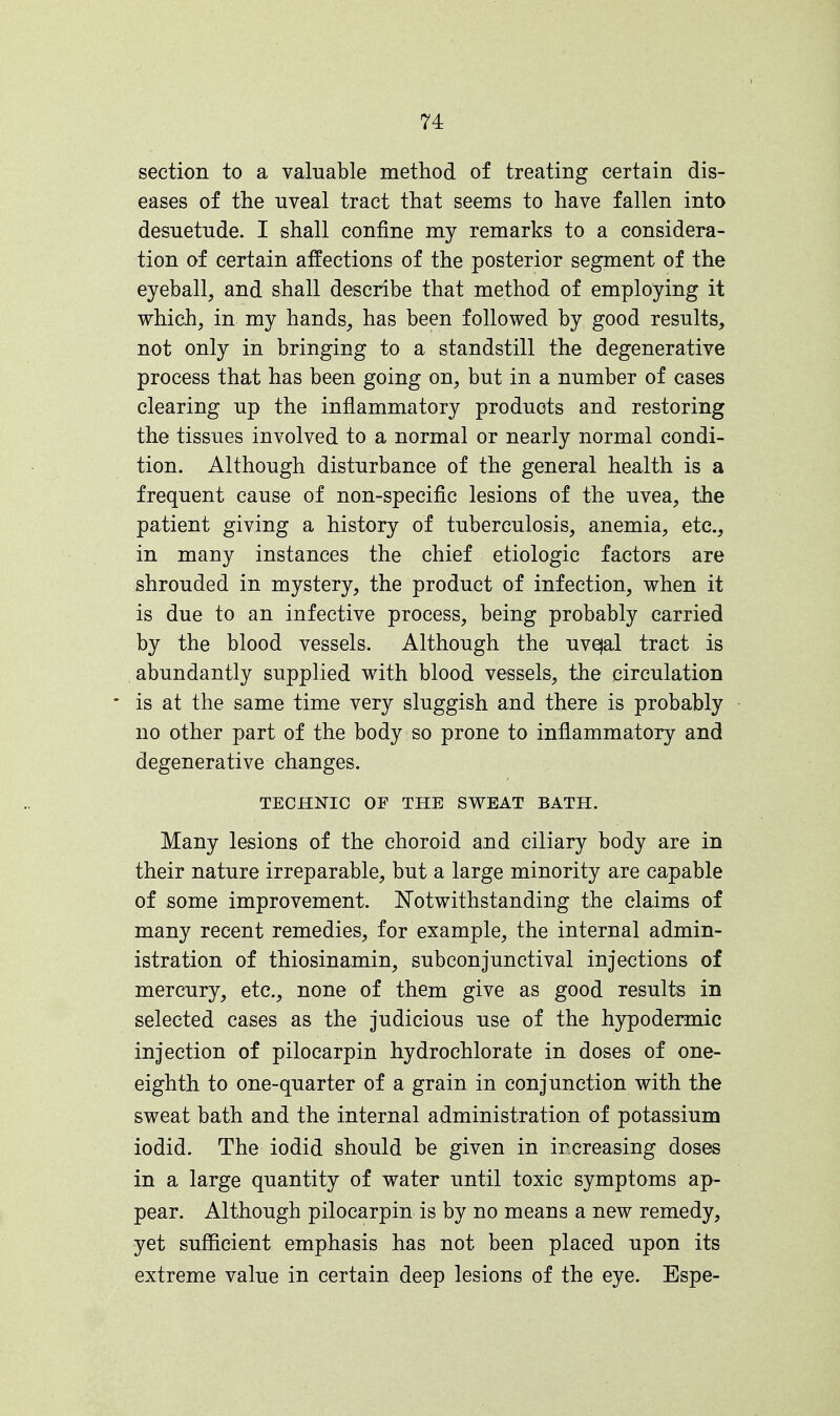 section to a valuable method of treating certain dis- eases of the uveal tract that seems to have fallen into desuetude. I shall confine my remarks to a considera- tion of certain affections of the posterior segment of the eyeball, and shall describe that method of employing it which, in my hands, has been followed by good results, not only in bringing to a standstill the degenerative process that has been going on, but in a number of cases clearing up the inflammatory products and restoring the tissues involved to a normal or nearly normal condi- tion. Although disturbance of the general health is a frequent cause of non-specific lesions of the uvea, the patient giving a history of tuberculosis, anemia, etc., in many instances the chief etiologic factors are shrouded in mystery, the product of infection, when it is due to an infective process, being probably carried by the blood vessels. Although the uvejal tract is abundantly supplied with blood vessels, the circulation * is at the same time very sluggish and there is probably no other part of the body so prone to inflammatory and degenerative changes. TECHNIC OF THE SWEAT BATH. Many lesions of the choroid and ciliary body are in their nature irreparable, but a large minority are capable of some improvement. Notwithstanding the claims of many recent remedies, for example, the internal admin- istration of thiosinamin, subconjunctival injections of mercury, etc., none of them give as good results in selected cases as the judicious use of the hypodermic injection of pilocarpin hydrochlorate in doses of one- eighth to one-quarter of a grain in conjunction with the sweat bath and the internal administration of potassium iodid. The iodid should be given in increasing doses in a large quantity of water until toxic symptoms ap- pear. Although pilocarpin is by no means a new remedy, yet sufficient emphasis has not been placed upon its extreme value in certain deep lesions of the eye. Espe-