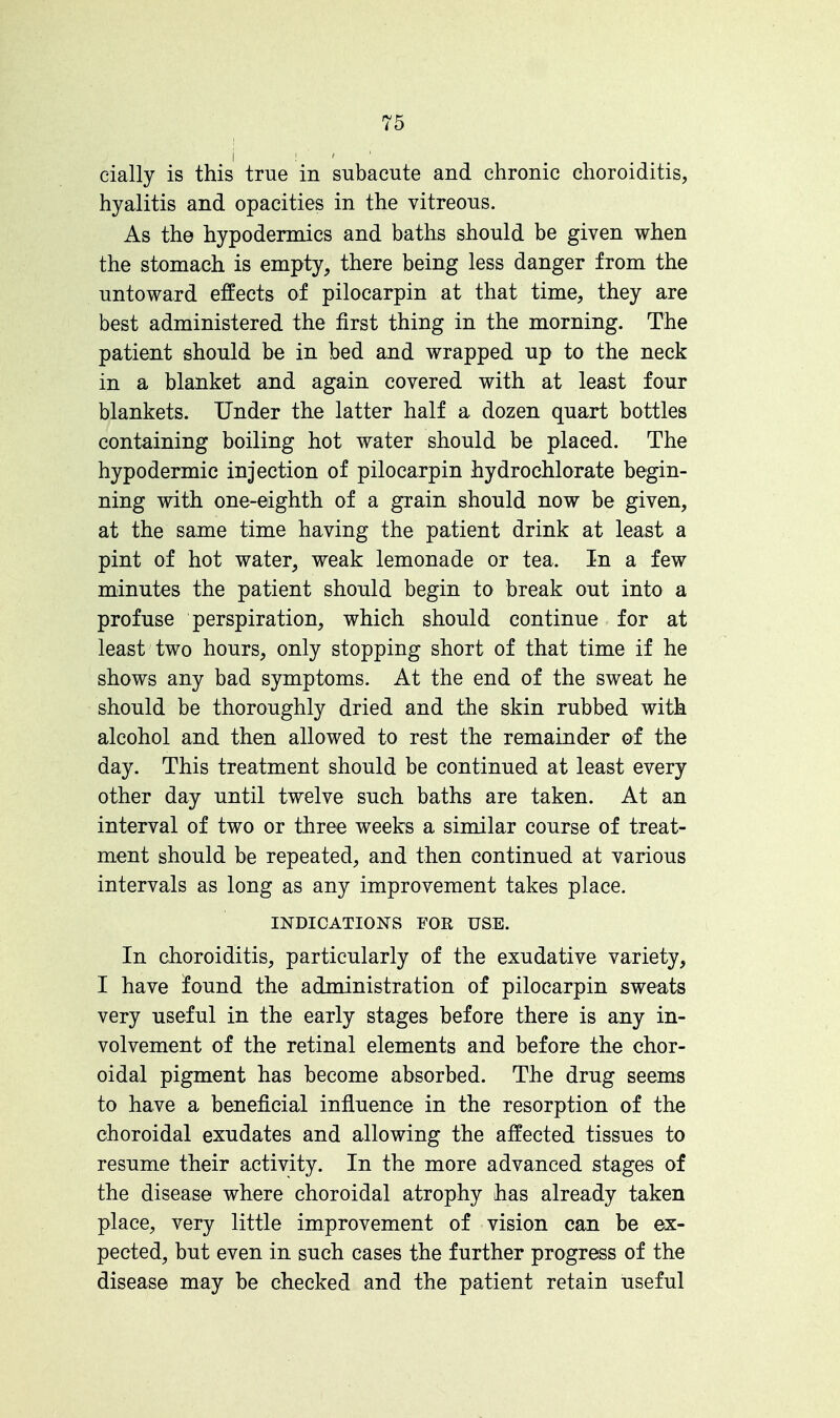 daily is this true in subacute and chronic choroiditis, hyalitis and opacities in the vitreous. As the hypodermics and baths should be given when the stomach is empty, there being less danger from the untoward effects of pilocarpin at that time, they are best administered the first thing in the morning. The patient should be in bed and wrapped up to the neck in a blanket and again covered with at least four blankets. Under the latter half a dozen quart bottles containing boiling hot water should be placed. The hypodermic injection of pilocarpin hydrochlorate begin- ning with one-eighth of a grain should now be given, at the same time having the patient drink at least a pint of hot water, weak lemonade or tea. In a few minutes the patient should begin to break out into a profuse perspiration, which should continue for at least two hours, only stopping short of that time if he shows any bad symptoms. At the end of the sweat he should be thoroughly dried and the skin rubbed with alcohol and then allowed to rest the remainder of the day. This treatment should be continued at least every other day until twelve such baths are taken. At an interval of two or three weeks a similar course of treat- ment should be repeated, and then continued at various intervals as long as any improvement takes place. INDICATIONS FOR USE. In choroiditis, particularly of the exudative variety, I have found the administration of pilocarpin sweats very useful in the early stages before there is any in- volvement of the retinal elements and before the chor- oidal pigment has become absorbed. The drug seems to have a beneficial influence in the resorption of the choroidal exudates and allowing the affected tissues to resume their activity. In the more advanced stages of the disease where choroidal atrophy has already taken place, very little improvement of vision can be ex- pected, but even in such cases the further progress of the disease may be checked and the patient retain useful