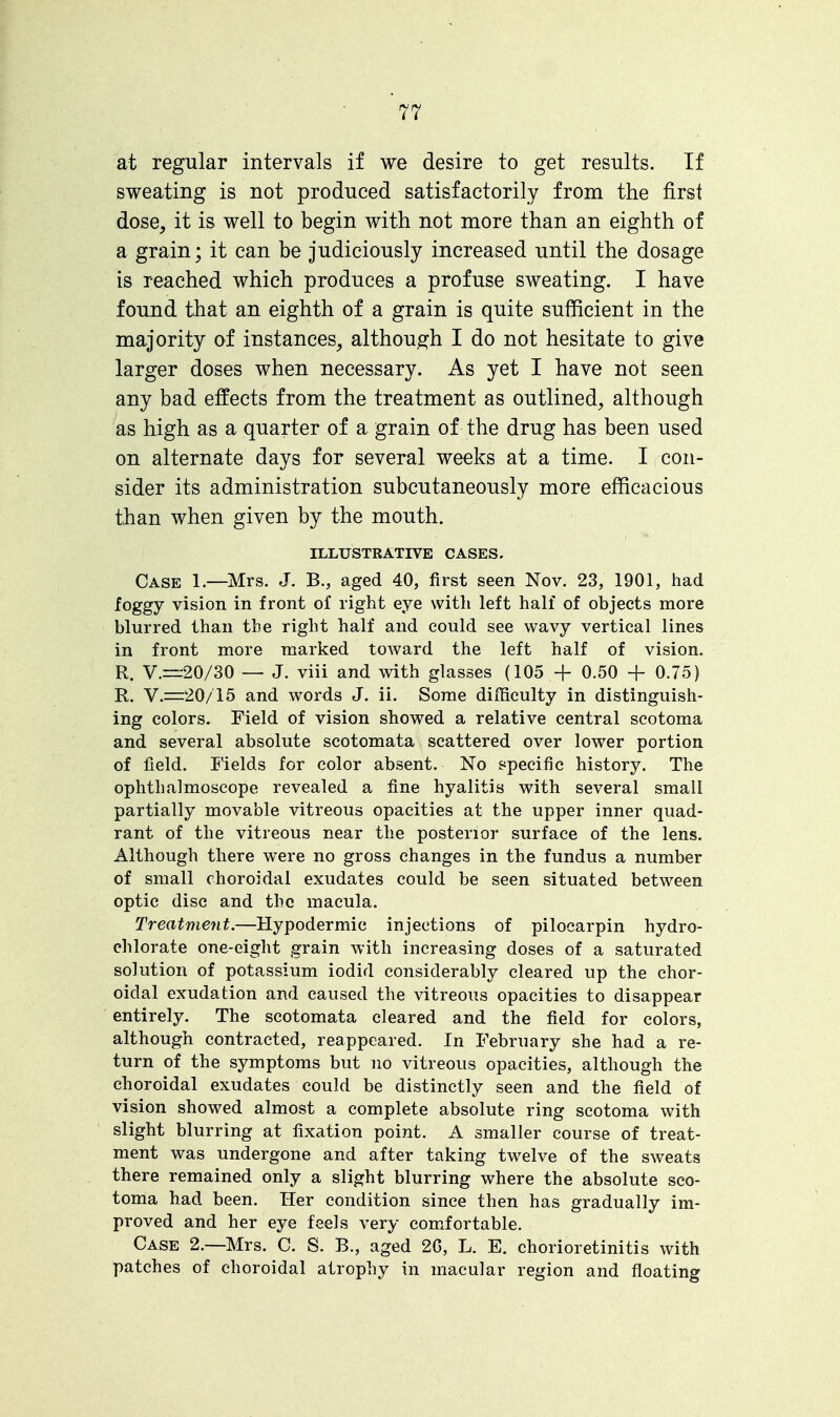 at regular intervals if we desire to get results. If sweating is not produced satisfactorily from the first dose, it is well to begin with not more than an eighth of a grain; it can be judiciously increased until the dosage is reached which produces a profuse sweating. I have found that an eighth of a grain is quite sufficient in the majority of instances, although I do not hesitate to give larger doses when necessary. As yet I have not seen any bad effects from the treatment as outlined, although as high as a quarter of a grain of the drug has been used on alternate days for several weeks at a time. I con- sider its administration subcutaneously more efficacious than when given by the mouth. ILLUSTRATIVE CASES. Case 1.—Mrs. J. B., aged 40, first seen Nov. 23, 1901, had foggy vision in front of right eye with left half of objects more blurred than the right half and could see wavy vertical lines in front more marked toward the left half of vision. R. V.=:20/30 — J. viii and with glasses (105 + 0.50 + 0.75) R. V.—20/15 and words J. ii. Some difficulty in distinguish- ing colors. Field of vision showed a relative central scotoma and several absolute scotomata scattered over lower portion of field. Fields for color absent. No specific history. The ophthalmoscope revealed a fine hyalitis with several small partially movable vitreous opacities at the upper inner quad- rant of the vitreous near the posterior surface of the lens. Although there were no gross changes in the fundus a number of small choroidal exudates could be seen situated between optic disc and the macula. Treatment.—Hypodermic injections of pilocarpin hydro- chlorate one-eight grain with increasing doses of a saturated solution of potassium iodid considerably cleared up the chor- oidal exudation and caused the vitreous opacities to disappear entirely. The scotomata cleared and the field for colors, although contracted, reappeared. In February she had a re- turn of the symptoms but no vitreous opacities, although the choroidal exudates could be distinctly seen and the field of vision showed almost a complete absolute ring scotoma with slight blurring at fixation point. A smaller course of treat- ment was undergone and after taking twelve of the sweats there remained only a slight blurring where the absolute sco- toma had been. Her condition since then has gradually im- proved and her eye feels very comfortable. Case 2.—Mrs. C. S. B., aged 2G, L. E. chorioretinitis with patches of choroidal atrophy in macular region and floating