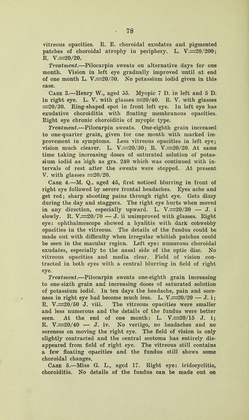 vitreous opacities. R. E. choroidal exudates and pigmented patches of choroidal atrophy in periphery. L. V.=20/200; R. V.=20/20. Treatment.—Pilocarpin sweats on alternative days for one month. Vision in left eye gradually improved until at end of one month L. V.=20/30. No potassium iodid given in this case. Case 3.—Henry W., aged 55. Myopic 7 J), in left and 5 D. in right eye. L. V. with glasses =20/40. R. V. with glasses =20/30. Ring-shaped spot in front left eye. In left eye has exudative choroiditis with floating membranous opacities. Right eye chronic choroiditis of myopic type. Treatment.—Pilocarpin sweats. One-eighth grain increased to one-quarter grain, given for one month with marked im- provement in symptoms. Less vitreous opacities in left eye; vision much clearer. L. V.=20/30; R. V.=20/20. At same time taking increasing doses of saturated solution of potas- sium iodid as high as grs. 240 which was continued with in- tervals of rest after the sweats were stopped. At present V. with glasses =20/20. Case 4.—M. Q., aged 45, first noticed blurring in front of right eye followed by severe frontal headaches. Eyes ache and get red; sharp shooting pains through right eye. Gets dizzy during the day and staggers. The right eye hurts when moved in any direction, especially upward. L. V.=20/30 — J. i slowly. R. V.=20/70 — J. ii unimproved with glasses. Right eye: ophthalmoscope showed a hyalitis with dark cobwebby opacities in the vitreous. The details of the fundus could be made out with difficulty when irregular whitish patches could be seen in the macular region. Left eye: numerous choroidal exudates, especially to the nasal side of the optic disc. No vitreous opacities and media clear. Field of vision con- tracted in both eyes with a central blurring in field of right eye. Treatment.—Pilocarpin sweats one-eighth grain increasing to one-sixth grain and increasing doses of saturated solution of potassium iodid. In ten days the headache, pain and sore- ness in right eye had become much less. L. V.=20/20 — J. i; R. V.=20/50 J. viii. The vitreous opacities were smaller and less numerous and the details of the fundus were better seen. At the end of one month: L. V.=20/15 J. i; R. V.=20/40 — J. iv. No vertigo, no headaches and no soreness on moving the right eye. The field of vision is only slightly contracted and the central scotoma has entirely dis- appeared from field of right eye. The vitreous still contains a few floating opacities and the fundus still shows some choroidal changes. Case 5.—Miss G. L., aged 17. Right eye: iridocyclitis, choroiditis. No details of the fundus can be made out on