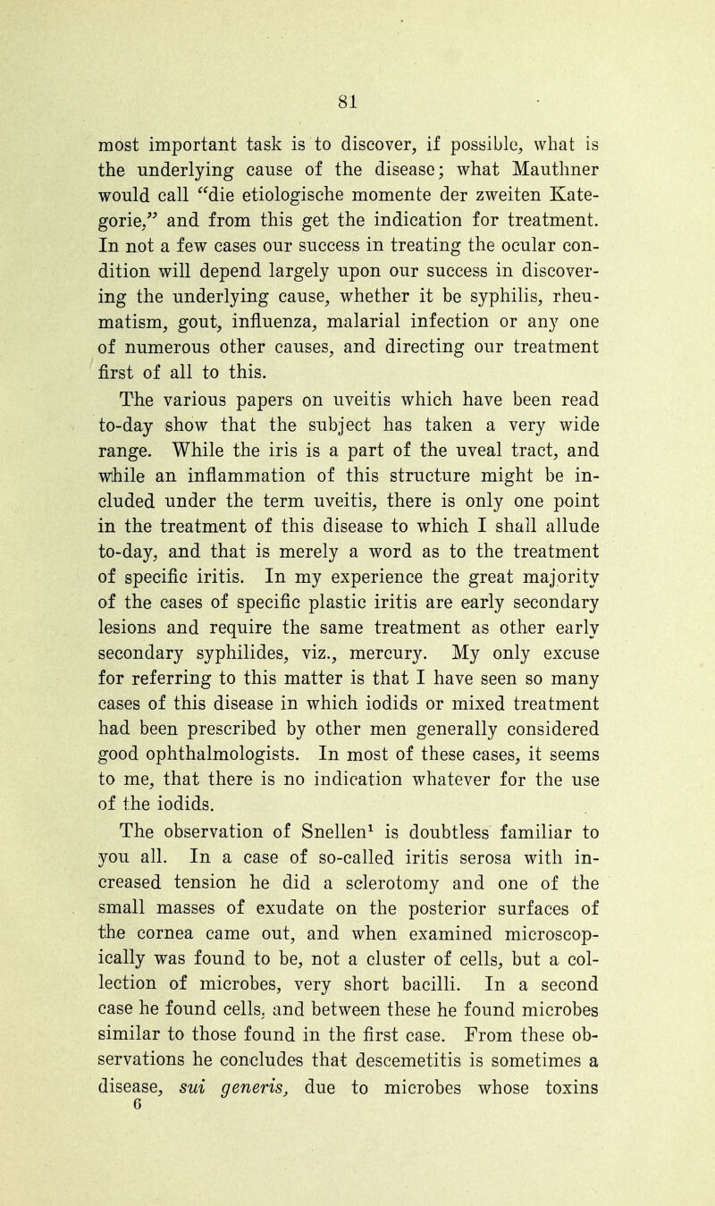 most important task is to discover, if possible, what is the underlying cause of the disease; what Mauthner would call die etiologische momente der zweiten Kate- gorie, and from this get the indication for treatment. In not a few cases our success in treating the ocular con- dition will depend largely upon our success in discover- ing the underlying cause, whether it be syphilis, rheu- matism, gout, influenza, malarial infection or any one of numerous other causes, and directing our treatment first of all to this. The various papers on uveitis which have been read to-day show that the subject has taken a very wide range. While the iris is a part of the uveal tract, and while an inflammation of this structure might be in- cluded under the term uveitis, there is only one point in the treatment of this disease to which I shall allude to-day, and that is merely a word as to the treatment of specific iritis. In my experience the great majority of the cases of specific plastic iritis are early secondary lesions and require the same treatment as other early secondary syphilides, viz., mercury. My only excuse for referring to this matter is that I have seen so many cases of this disease in which iodids or mixed treatment had been prescribed by other men generally considered good ophthalmologists. In most of these cases, it seems to me, that there is no indication whatever for the use of the iodids. The observation of Snellen1 is doubtless familiar to you all. In a case of so-called iritis serosa with in- creased tension he did a sclerotomy and one of the small masses of exudate on the posterior surfaces of the cornea came out, and when examined microscop- ically was found to be, not a cluster of cells, but a col- lection of microbes, very short bacilli. In a second case he found cells, and between these he found microbes similar to those found in the first case. From these ob- servations he concludes that descemetitis is sometimes a disease, sui generis, due to microbes whose toxins