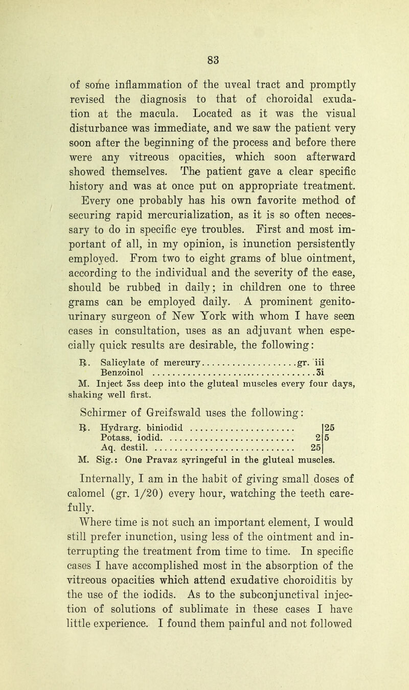 of some inflammation of the uveal tract and promptly- revised the diagnosis to that of choroidal exuda- tion at the macula. Located as it was the visual disturbance was immediate, and we saw the patient very- soon after the beginning of the process and before there were any vitreous opacities, which soon afterward showed themselves. The patient gave a clear specific history and was at once put on appropriate treatment. Every one probably has his own favorite method of securing rapid mercurialization, as it is so often neces- sary to do in specific eye troubles. First and most im- portant of all, in my opinion, is inunction persistently employed. From two to eight grams of blue ointment, according to the individual and the severity of the ease, should be rubbed in daily; in children one to three grams can be employed daily. A prominent genito- urinary surgeon of New York with whom I have seen cases in consultation, uses as an adjuvant when espe- cially quick results are desirable, the following: Salicylate of mercury gr. iii Benzoinol 3i M. Inject 3ss deep into the gluteal muscles every four days, shaking well first. Schirmer of Greifswald uses the following: Hydrarg. biniodid 25 Potass, iodid 2 5 Aq. destil 25 M. Sig.: One Pravaz syringeful in the gluteal muscles. Internally, I am in the habit of giving small doses of calomel (gr. 1/20) every hour, watching the teeth care- fully. Where time is not such an important element, I would still prefer inunction, using less of the ointment and in- terrupting the treatment from time to time. In specific cases I have accomplished most in the absorption of the vitreous opacities which attend exudative choroiditis by the use of the iodids. As to the subconjunctival injec- tion of solutions of sublimate in these cases I have little experience. I found them painful and not followed