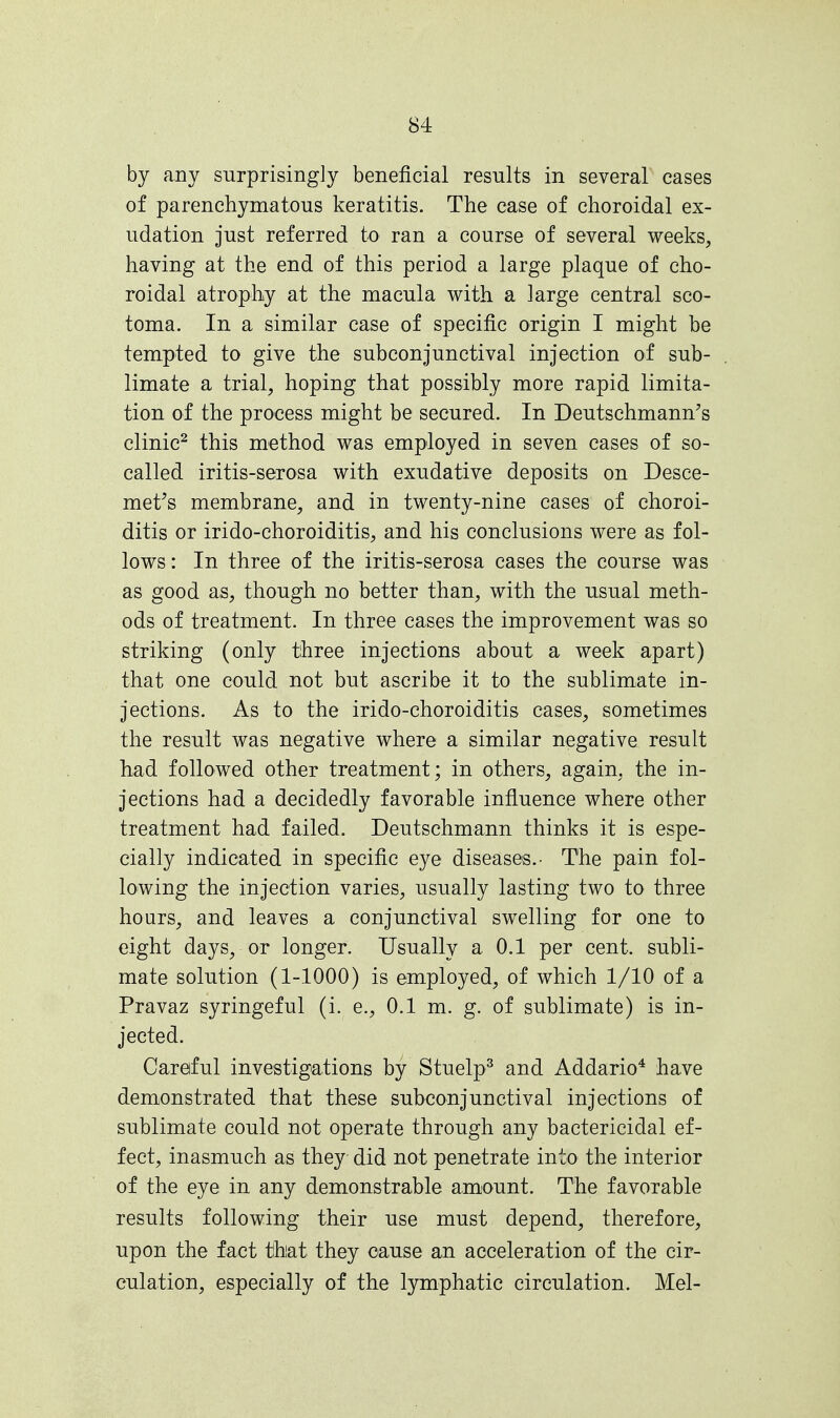 by any surprisingly beneficial results in several cases of parenchymatous keratitis. The case of choroidal ex- udation just referred to ran a course of several weeks, having at the end of this period a large plaque of cho- roidal atrophy at the macula with a large central sco- toma. In a similar case of specific origin I might be tempted to give the subconjunctival injection of sub- limate a trial, hoping that possibly more rapid limita- tion of the process might be secured. In Deutschmann's clinic2 this method was employed in seven cases of so- called iritis-serosa with exudative deposits on Desce- met's membrane, and in twenty-nine cases of choroi- ditis or irido-choroiditis, and his conclusions were as fol- lows : In three of the iritis-serosa cases the course was as good as, though no better than, with the usual meth- ods of treatment. In three cases the improvement was so striking (only three injections about a week apart) that one could not but ascribe it to the sublimate in- jections. As to the irido-choroiditis cases, sometimes the result was negative where a similar negative result had followed other treatment; in others, again, the in- jections had a decidedly favorable influence where other treatment had failed. Deutschmann thinks it is espe- cially indicated in specific eye diseases.- The pain fol- lowing the injection varies, usually lasting two to three hours, and leaves a conjunctival swelling for one to eight days, or longer. Usually a 0.1 per cent, subli- mate solution (1-1000) is employed, of which 1/10 of a Pravaz syringeful (i. e., 0.1 m. g. of sublimate) is in- jected. Careful investigations by Stuelp3 and Addario4 have demonstrated that these subconjunctival injections of sublimate could not operate through any bactericidal ef- fect, inasmuch as they did not penetrate into the interior of the eye in any demonstrable amount. The favorable results following their use must depend, therefore, upon the fact that they cause an acceleration of the cir- culation, especially of the lymphatic circulation. Mel-