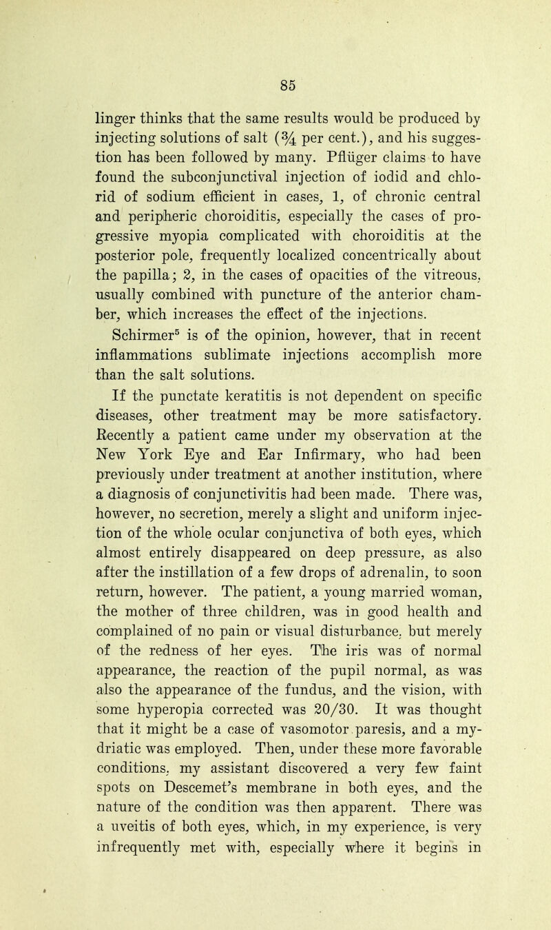 linger thinks that the same results would be produced by injecting solutions of salt (% per cent.), and his sugges- tion has been followed by many. Pfliiger claims to have found the subconjunctival injection of iodid and chlo- rid of sodium efficient in cases, 1, of chronic central and peripheric choroiditis, especially the cases of pro- gressive myopia complicated with choroiditis at the posterior pole, frequently localized concentrically about the papilla; 2, in the cases of opacities of the vitreous, usually combined with puncture of the anterior cham- ber, which increases the effect of the injections. Schirmer5 is of the opinion, however, that in recent inflammations sublimate injections accomplish more than the salt solutions. If the punctate keratitis is not dependent on specific diseases, other treatment may be more satisfactory. Recently a patient came under my observation at the New York Eye and Ear Infirmary, who had been previously under treatment at another institution, where a diagnosis of conjunctivitis had been made. There was, however, no secretion, merely a slight and uniform injec- tion of the whole ocular conjunctiva of both eyes, which almost entirely disappeared on deep pressure, as also after the instillation of a few drops of adrenalin, to soon return, however. The patient, a young married woman, the mother of three children, was in good health and complained of no pain or visual disturbance, but merely of the redness of her eyes. The iris was of normal appearance, the reaction of the pupil normal, as was also the appearance of the fundus, and the vision, with some hyperopia corrected was 20/30. It was thought that it might be a case of vasomotor paresis, and a my- driatic was employed. Then, under these more favorable conditions, my assistant discovered a very few faint spots on Descemet's membrane in both eyes, and the nature of the condition was then apparent. There was a uveitis of both eyes, which, in my experience, is very infrequently met with, especially where it begins in