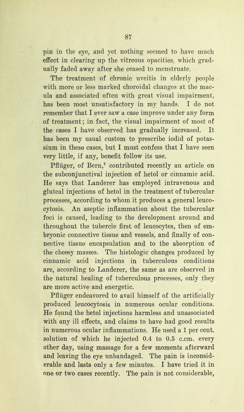 pin in the eye, and yet nothing seemed to have much effect in clearing up the vitreous opacities, which grad- ually faded away after she ceased to menstruate. The treatment of chronic uveitis in elderly people with more or less marked choroidal changes at the mac- ula and associated often with great visual impairment, has been most unsatisfactory in my hands. I do not remember that I ever saw a case improve under any form of treatment; in fact, the visual impairment of most of the cases I have observed has gradually increased. It has been my usual custom to prescribe iodid of potas- sium in these cases, but I must confess that I have seen very little, if any, benefit follow its use. Pfliiger, of Bern,7 contributed recently an article on the subconjunctival injection of hetol or cinnamic acid. He says that Landerer has employed intravenous and gluteal injections of hetol in the treatment of tubercular processes, according to whom it produces a general leuco- cytosis. An aseptic inflammation about the tubercular foci is caused, leading to the development around and throughout the tubercle first of leucocytes, then of em- bryonic connective tissue and vessels, and finally of con- nective tissue encapsulation and to the absorption of the cheesy masses. The histologic changes produced by cinnamic acid injections in tuberculous conditions are, according to Landerer, the same as are observed in the natural healing of tuberculous processes, only they are more active and energetic. Pfliiger endeavored to avail himself of the artificially produced leucocytosis in numerous ocular conditions. He found the hetol injections harmless and unassociated with any ill effects, and claims to have had good results in numerous ocular inflammations. He used a 1 per cent, solution of which he injected 0.4 to 0.5 c.cm. every other day, using massage for a few moments afterward and leaving the eye unbandaged. The pain is inconsid- erable and lasts only a few minutes. I have tried it in one or two cases recently. The pain is not considerable,