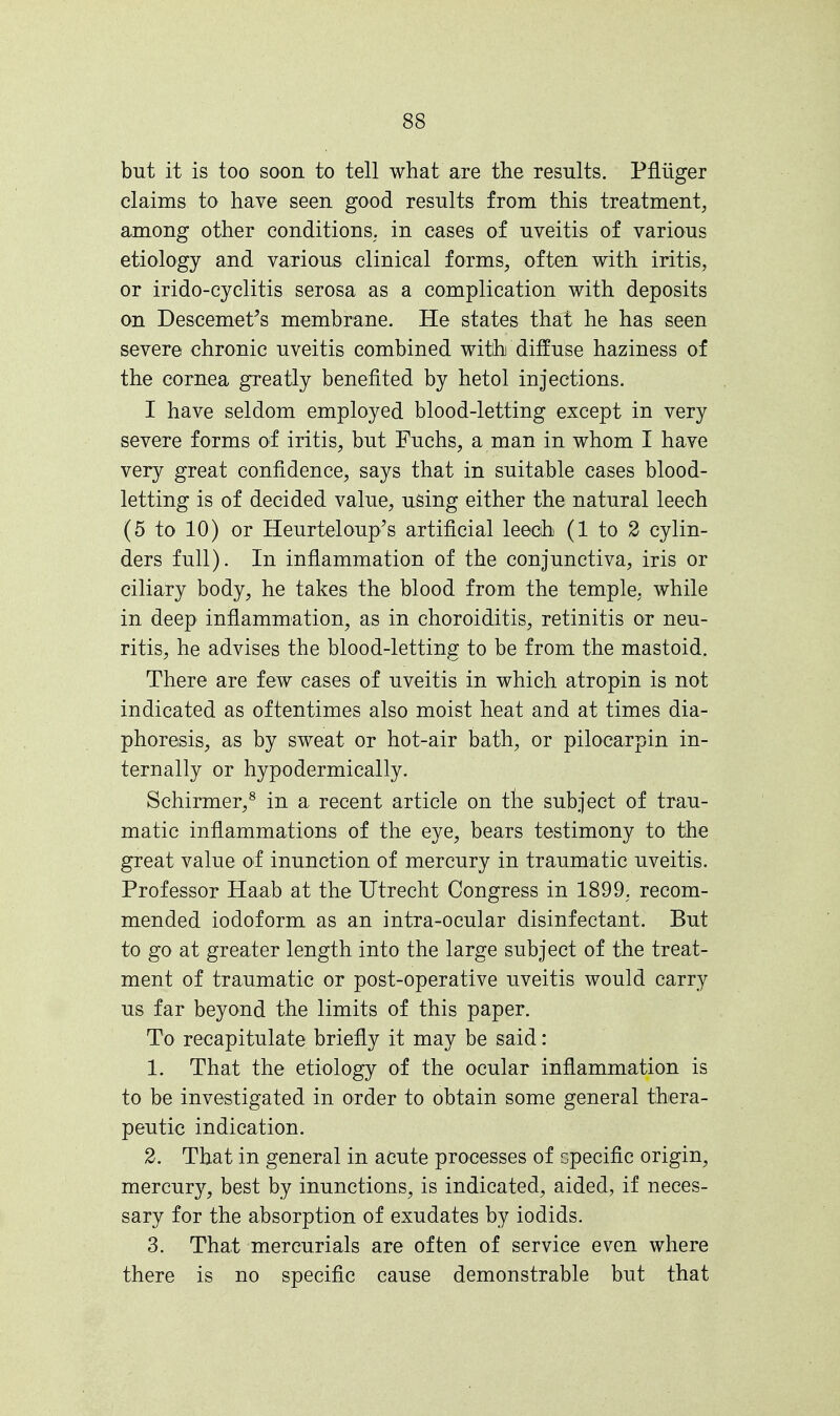 but it is too soon to tell what are the results. Pfliiger claims to have seen good results from this treatment, among other conditions, in cases of uveitis of various etiology and various clinical forms, often with iritis, or irido-cyclitis serosa as a complication with deposits on Descemet's membrane. He states that he has seen severe chronic uveitis combined with diffuse haziness of the cornea greatly benefited by hetol injections. I have seldom employed blood-letting except in very severe forms of iritis, but Fuchs, a man in whom I have very great confidence, says that in suitable cases blood- letting is of decided value, using either the natural leech (5 to 10) or Heurteloup's artificial leech (1 to 2 cylin- ders full). In inflammation of the conjunctiva, iris or ciliary body, he takes the blood from the temple, while in deep inflammation, as in choroiditis, retinitis or neu- ritis, he advises the blood-letting to be from the mastoid. There are few cases of uveitis in which atropin is not indicated as oftentimes also moist heat and at times dia- phoresis, as by sweat or hot-air bath, or pilocarpin in- ternally or hypodermically. Schirmer,8 in a recent article on the subject of trau- matic inflammations of the eye, bears testimony to the great value of inunction of mercury in traumatic uveitis. Professor Haab at the Utrecht Congress in 1899, recom- mended iodoform as an intra-ocular disinfectant. But to go at greater length into the large subject of the treat- ment of traumatic or post-operative uveitis would carry us far beyond the limits of this paper. To recapitulate briefly it may be said: 1. That the etiology of the ocular inflammation is to be investigated in order to obtain some general thera- peutic indication. 2. That in general in acute processes of cpecific origin, mercury, best by inunctions, is indicated, aided, if neces- sary for the absorption of exudates by iodids. 3. That mercurials are often of service even where there is no specific cause demonstrable but that