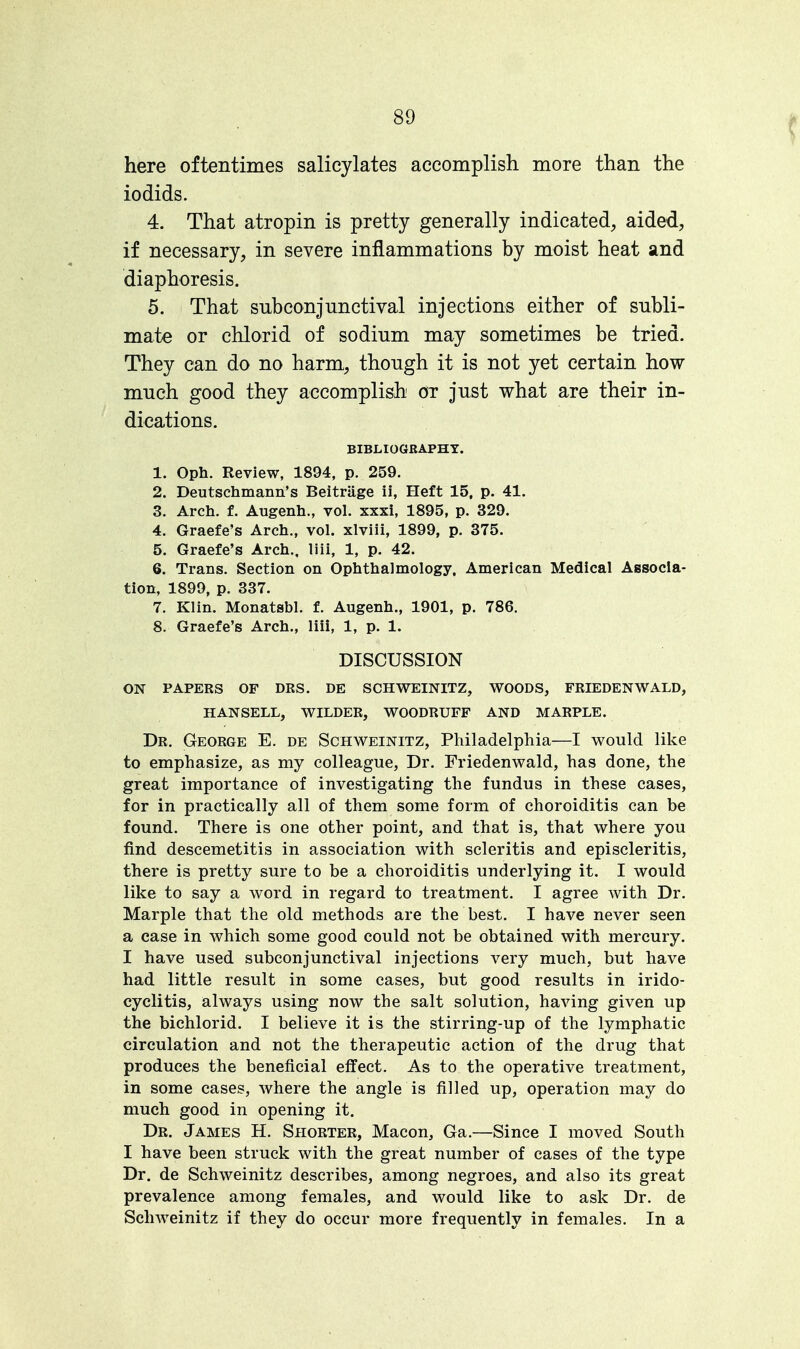 here oftentimes salicylates accomplish more than the iodids. 4. That atropin is pretty generally indicated, aided, if necessary, in severe inflammations by moist heat and diaphoresis. 5. That subconjunctival injections either of subli- mate or chlorid of sodium may sometimes be tried. They can do no harm, though it is not yet certain how much good they accomplish or just what are their in- dications. BIBLIOGRAPHY. 1. Oph. Review, 1894, p. 259. 2. Deutschmann's Beitrage ii, Heft 15, p. 41. 3. Arch. f. Augenh., vol. xxxi, 1895, p. 329. 4. Graefe's Arch., vol. xlviii, 1899, p. 375. 5. Graefe's Arch., liii, 1, p. 42. 6. Trans. Section on Ophthalmology. American Medical Associa- tion, 1899, p. 337. 7. Klin. Monatsbl. f. Augenh., 1901, p. 786. 8. Graefe's Arch., liii, 1, p. 1. DISCUSSION ON PAPERS OF DRS. DE SCHWEINITZ, WOODS, FRIEDENWALD, HANSELL, WILDER, WOODRUFF AND MARPLE. Dr. George E. de Schweinitz, Philadelphia—I would like to emphasize, as my colleague, Dr. Friedenwald, has done, the great importance of investigating the fundus in these cases, for in practically all of them some form of choroiditis can be found. There is one other point, and that is, that where you find descemetitis in association with scleritis and episcleritis, there is pretty sure to be a choroiditis underlying it. I would like to say a word in regard to treatment. I agree with Dr. Marple that the old methods are the best. I have never seen a case in which some good could not be obtained with mercury. I have used subconjunctival injections very much, but have had little result in some cases, but good results in irido- cyclitis, always using now the salt solution, having given up the bichlorid. I believe it is the stirring-up of the lymphatic circulation and not the therapeutic action of the drug that produces the beneficial effect. As to the operative treatment, in some cases, where the angle is filled up, operation may do much good in opening it. Dr. James H. Shorter, Macon, Ga.—Since I moved South I have been struck with the great number of cases of the type Dr. de Schweinitz describes, among negroes, and also its great prevalence among females, and would like to ask Dr. de Schweinitz if they do occur more frequently in females. In a