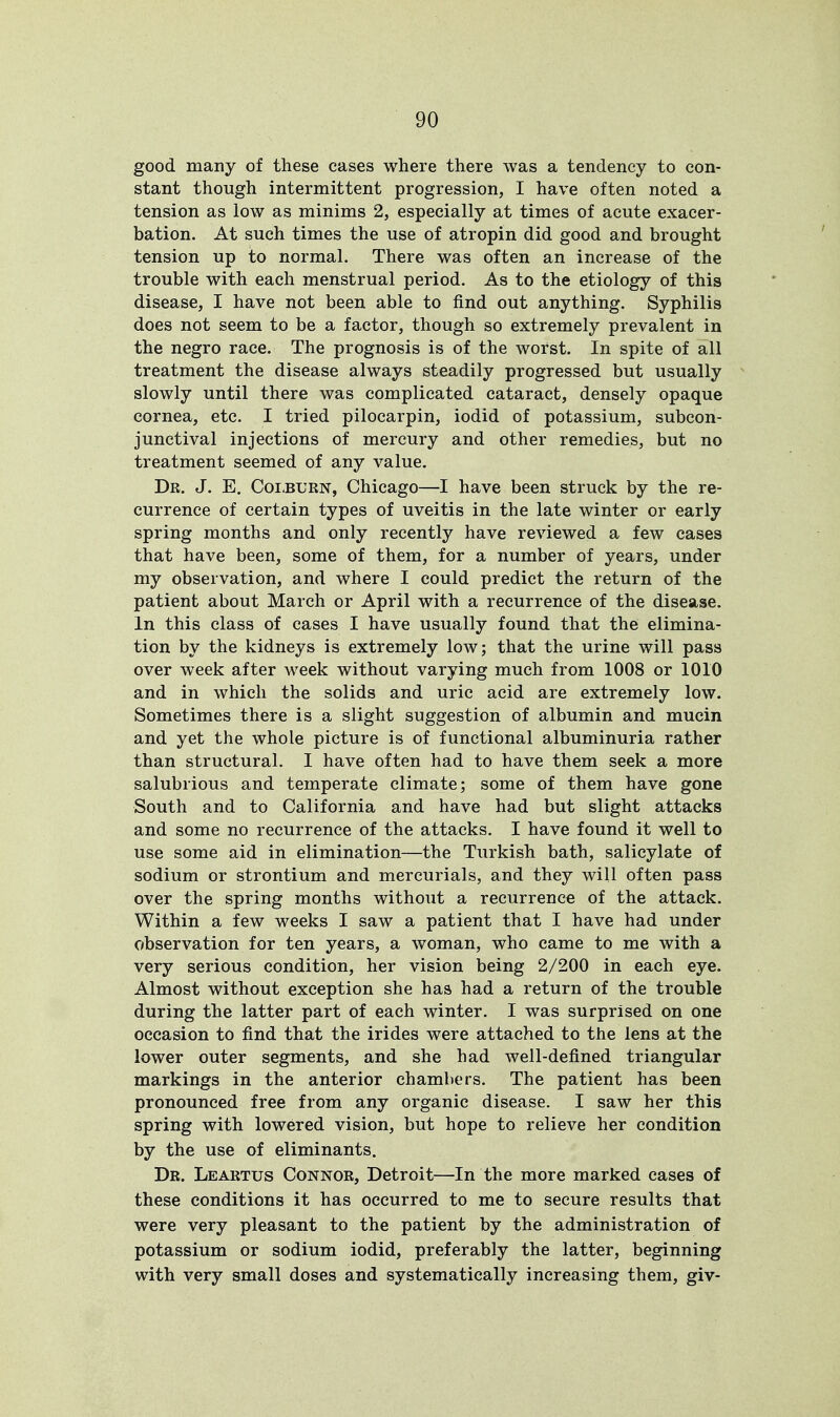 good many of these cases where there was a tendency to con- stant though intermittent progression, I have often noted a tension as low as minims 2, especially at times of acute exacer- bation. At such times the use of atropin did good and brought tension up to normal. There was often an increase of the trouble with each menstrual period. As to the etiology of this disease, I have not been able to find out anything. Syphilis does not seem to be a factor, though so extremely prevalent in the negro race. The prognosis is of the worst. In spite of all treatment the disease always steadily progressed but usually slowly until there was complicated cataract, densely opaque cornea, etc. I tried pilocarpin, iodid of potassium, subcon- junctival injections of mercury and other remedies, but no treatment seemed of any value. Dr. J. E. Colburn, Chicago—I have been struck by the re- currence of certain types of uveitis in the late winter or early spring months and only recently have reviewed a few cases that have been, some of them, for a number of years, under my observation, and where I could predict the return of the patient about March or April with a recurrence of the disease. In this class of cases I have usually found that the elimina- tion by the kidneys is extremely low; that the urine will pass over week after week without varying much from 1008 or 1010 and in which the solids and uric acid are extremely low. Sometimes there is a slight suggestion of albumin and mucin and yet the whole picture is of functional albuminuria rather than structural. I have often had to have them seek a more salubrious and temperate climate; some of them have gone South and to California and have had but slight attacks and some no recurrence of the attacks. I have found it well to use some aid in elimination—the Turkish bath, salicylate of sodium or strontium and mercurials, and they will often pass over the spring months without a recurrence of the attack. Within a few weeks I saw a patient that I have had under observation for ten years, a woman, who came to me with a very serious condition, her vision being 2/200 in each eye. Almost without exception she has had a return of the trouble during the latter part of each winter. I was surprised on one occasion to find that the irides were attached to the lens at the lower outer segments, and she had well-defined triangular markings in the anterior chambers. The patient has been pronounced free from any organic disease. I saw her this spring with lowered vision, but hope to relieve her condition by the use of eliminants. Dr. Leartus Connor, Detroit—In the more marked cases of these conditions it has occurred to me to secure results that were very pleasant to the patient by the administration of potassium or sodium iodid, preferably the latter, beginning with very small doses and systematically increasing them, giv-
