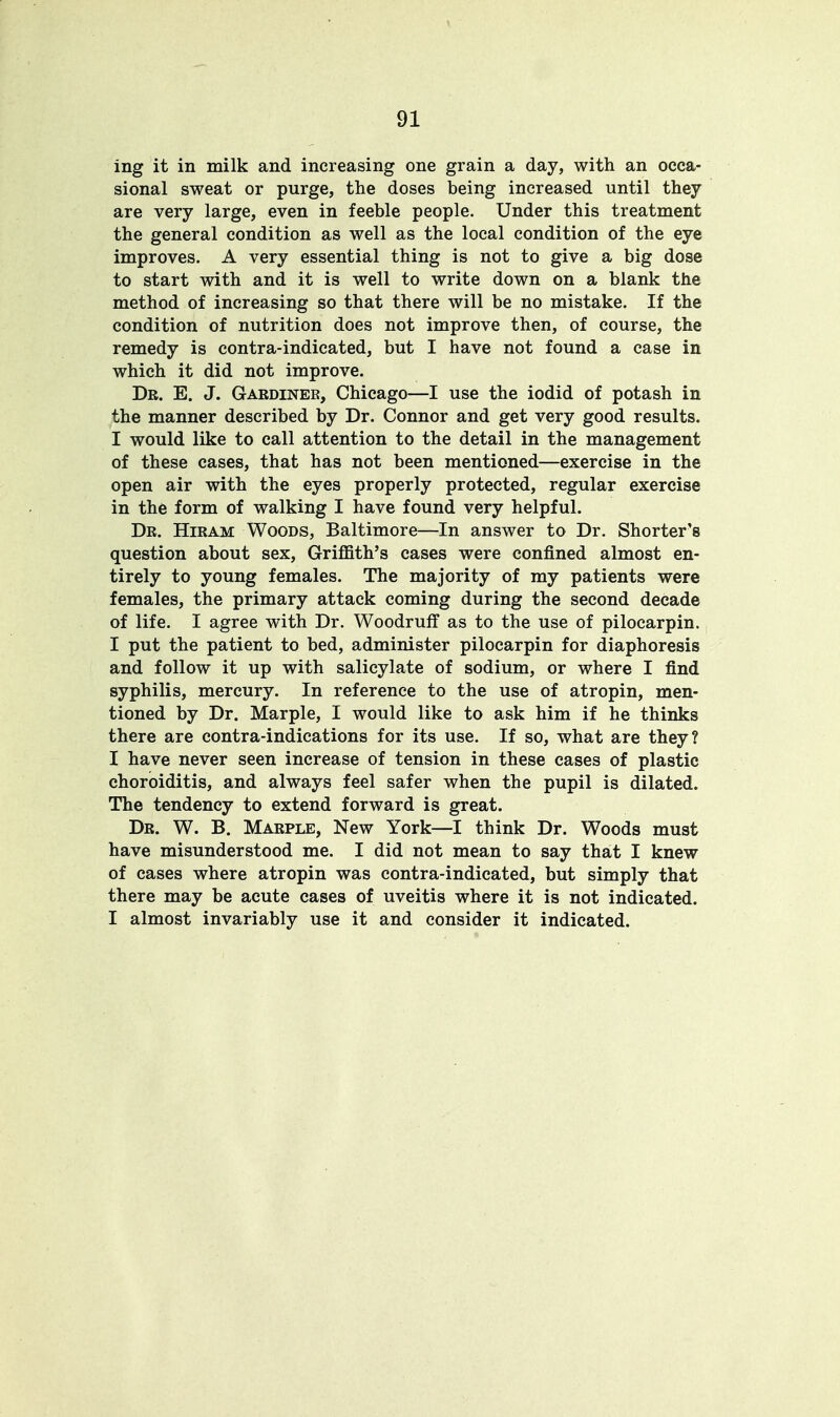 ing it in milk and increasing one grain a day, with an occa- sional sweat or purge, the doses being increased until they are very large, even in feeble people. Under this treatment the general condition as well as the local condition of the eye improves. A very essential thing is not to give a big dose to start with and it is well to write down on a blank the method of increasing so that there will be no mistake. If the condition of nutrition does not improve then, of course, the remedy is contra-indicated, but I have not found a case in which it did not improve. Dr. E. J. Gardinek, Chicago—I use the iodid of potash in the manner described by Dr. Connor and get very good results. I would like to call attention to the detail in the management of these cases, that has not been mentioned—exercise in the open air with the eyes properly protected, regular exercise in the form of walking I have found very helpful. Dr. Hiram Woods, Baltimore—In answer to Dr. Shorter^ question about sex, Griffith's cases were confined almost en- tirely to young females. The majority of my patients were females, the primary attack coming during the second decade of life. I agree with Dr. Woodruff as to the use of pilocarpin. I put the patient to bed, administer pilocarpin for diaphoresis and follow it up with salicylate of sodium, or where I find syphilis, mercury. In reference to the use of atropin, men- tioned by Dr. Marple, I would like to ask him if he thinks there are contra-indications for its use. If so, what are they? I have never seen increase of tension in these cases of plastic choroiditis, and always feel safer when the pupil is dilated. The tendency to extend forward is great. Dr. W. B. Marple, New York—I think Dr. Woods must have misunderstood me. I did not mean to say that I knew of cases where atropin was contra-indicated, but simply that there may be acute cases of uveitis where it is not indicated. I almost invariably use it and consider it indicated.