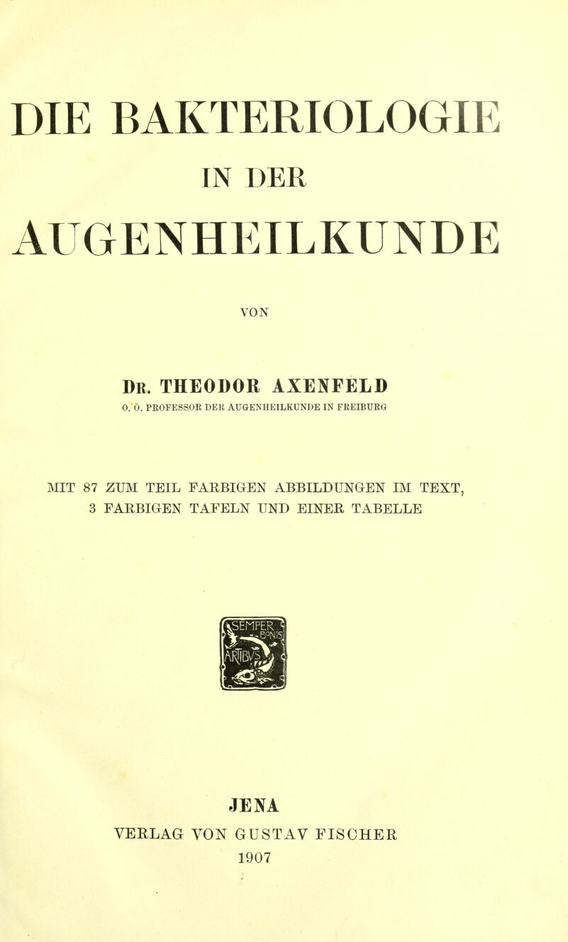 DIE BAKTERIOLOGIE IN DER AUGENHEILKUNDE VON Dr. THEODOR AXENFELD 0.*Ö. PROFESSOR DER AUGENHEILKUNDE IN FREIBURG MIT 87 ZUM TEIL FARBIGEN ABBILDUNGEN IM TEXT, 3 FARBIGEN TAFELN UND EINER, TABELLE JENA VERLAG VON GUSTAV FISCHER 1907