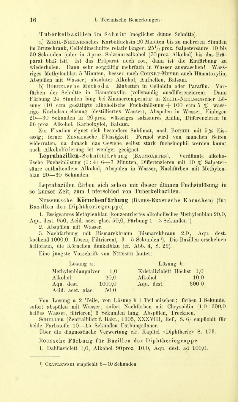 Tuberkelbazillen im Schnitt (möglichst dünne Schnitte). a) ZiEHL-NEELSENSches Karbolfuchsin 20 Minuten bis zu mehreren Stunden im Brutschrank, Celloidinschnitte relativ länger; 25y3proz. Salpetersäure 10 bis 30 Sekunden (oder in 3proz. Salzsäurealkohol (70proz. Alkohol) bis das Prä- parat blaß ist). Ist das Präparat noch rot, dann ist die Entfärbung zu wiederholen. Dann sehr sorgfältig mehrfach in Wasser auswaschen! Wäss- riges Methylenblau 5 Minuten, besser nach Cornet-Meyer auch Hämatoxylin, Abspülen mit Wasser; absoluter Alkohol, Aufhellen, Balsam. b) BoRRELsche Methode. Einbetten in Celloidin oder Paraffin. Vor- färben der Schnitte in Hämatoxylin (vollständig ausdifferenzieren). Dann Färbung 24 Stunden lang bei Zimmertemperatur in ZiEHL-NEELSENScher Lö- sung (10 ccm gesättigte alkoholische Fuchsinlösung -f- 100 ccm 5 % wäss- rige Karbolsäurelösung (destilliertes Wasser), Abspülen in Wasser, Einlegen 20—30 Sekunden in 20proz. wässriges salzsaures Anilin, Differenzieren in 96 proz. Alkohol, Karbolxylol, Balsam. Zur Fixation eignet sich besonders Sublimat, nach Borrel mit h% Eis- essig; ferner ZENKERSche Flüssigkeit. Formol wird von manchen Seiten widerraten, da danach das Gewebe selbst stark fuchsinophil werden kann; auch Alkoholfixierung ist weniger geeignet. Leprabazillen-Schnittfärbung (Baumgarten). Verdünnte alkoho- lische Fuchsinlösung (1 : 4) 6—7 Minuten, Differenzieren mit 10 % Salpeter- säure enthaltendem Alkohol, Abspülen in Wasser, Nachfärben mit Methylen- blau 20—30 Sekunden. Leprabazillen färben sich schon mit dieser dünnen Fuchsinlösung in so kurzer Zeit, zum Unterschied von Tuberkelbazillen. NEissERsche Körnchenfärbung (Babes-Ernstsehe Körnchen) (für Bazillen der Diphtheriegruppe). 1. Essigsaures Methylenblau (konzentriertes alkoholisches Methylenblau 20,0, Aqu. dest. 950, Acid. acet. glac. 50,0, Färbung 1—3 Sekunden1). 2. Abspülen mit Wasser. 3. Nachfärbung mit Bismarckbraun (Bismarckbraun 2,0, Aqu. dest. kochend 1000,0, Lösen, Filtrieren), 3—5 Sekunden Die Bazillen erscheinen hellbraun, die Körnchen dunkelblau (cf. Abb. 4, S. 29). Eine jüngste Vorschrift von Neisser lautet: Acid. acet. glac. 50,0 Von Lösung a 2 Teile, von Lösung b 1 Teil mischen; färben 1 Sekunde, sofort abspülen mit Wasser, sofort Nachfärben mit Chrysoidin (1,0:300,0 heißes Wasser, filtrieren) 3 Sekunden lang, Abspülen, Trocknen. Scheller (Zentralblatt f. Bakt., 1905, XXXVIII, Ref., S. 6) empfiehlt für beide Farbstoffe 10—15 Sekunden Färbungsdauer. Über die diagnostische Verwertung cfr. Kapitel »Diphtherie« S. 173. Rouxsche Färbung für Bazillen der Diphtheriegruppe. 1. Dahliaviolett 1,0, Alkohol 90proz. 10,0, Aqu. dest. ad 100,0. Lösung a: Lösung b: Methylenblaupulver 1,0 Alkohol 20,0 Aqu. dest. 1000,0 Kristall violett Höchst 1,0 Alkohol 10,0 Aqu. dest. 300 0 l) Czaplewski empfiehlt 8—10 Sekunden.