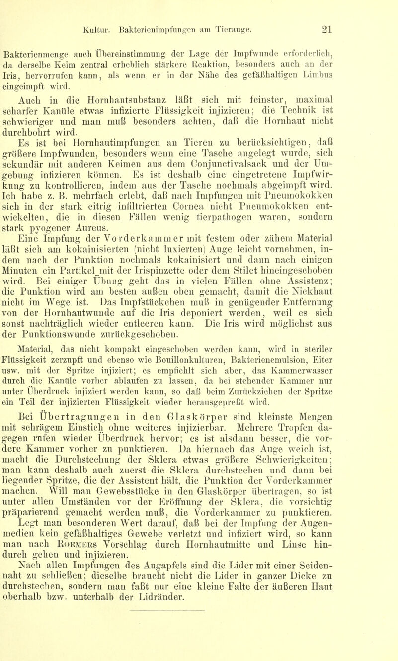 Bakterienmenge auch Übereinstimmung der Lage der Impfwunde erforderlich, da derselbe Keim zentral erheblich stärkere Reaktion, besonders auch an der Iris, hervorrufen kann, als wenn er in der Nähe des gefäßhaltigen Limbus eingeimpft wird. Auch in die Hornhautsubstanz läßt sich mit feinster, maximal scharfer Kanüle etwas infizierte Flüssigkeit injizieren; die Technik ist schwieriger und man muß besonders achten, daß die Hornhaut nicht durchbohrt wird. Es ist bei Hornhautimpfungen an Tieren zu berücksichtigen, daß größere Impfwunden, besonders wenn eine Tasche angelegt wurde, sich sekundär mit anderen Keimen aus dem Conjunctivalsack und der Um- gebung infizieren können. Es ist deshalb eine eingetretene Impfwir- kung zu kontrollieren, indem aus der Tasche nochmals abgeimpft wird. Ich habe z. B. mehrfach erlebt, daß nach Impfungen mit Pneumokokken sich in der stark eitrig infiltrierten Cornea nicht Pneumokokken ent- wickelten, die in diesen Fällen wenig tierpathogen waren, sondern stark pyogener Aureus. Eine Impfung der Vorderkammer mit festem oder zähem Material läßt sich am kokainisierten (nicht luxierten) Auge leicht vornehmen, in- dem nach der Punktion nochmals kokainisiert und dann nach einigen Minuten ein Partikel, mit der Irispinzette oder dem Stilet hineingeschoben wird. Bei einiger Übung geht das in vielen Fällen ohne Assistenz; die Punktion wird am besten außen oben gemacht, damit die Nickhaut nicht im Wege ist. Das Impfstückchen muß in genügender Entfernung von der Hornhautwunde auf die Iris deponiert werden, weil es sich sonst nachträglich wieder entleeren kann. Die Iris wird möglichst aus der Punktionswunde zurückgeschoben. Material, das nicht kompakt eingeschoben werden kann, wird in steriler Flüssigkeit zerzupft und ebenso wie Bouillonkulturen, Bakterienemulsion, Eiter usw. mit der Spritze injiziert; es empfiehlt sich aber, das Kammerwasser durch die Kanüle vorher ablaufen zu lassen, da bei stehender Kammer nur unter Überdruck injiziert werden kann, so daß beim Zurückziehen der Spritze ein Teil der injizierten Flüssigkeit wieder herausgepreßt wird. Bei Übertragungen in den Glaskörper sind kleinste Mengen mit schrägem Einstich ohne weiteres injizierbar. Mehrere Tropfen da- gegen rufen wieder Überdruck hervor; es ist alsdann besser, die vor- dere Kammer vorher zu punktieren. Da hiernach das Auge weich ist, macht die Durchstechung der Sklera etwas größere Schwierigkeiten; man kann deshalb auch zuerst die Sklera durchstechen und dann bei liegender Spritze, die der Assistent hält, die Punktion der Vorderkammer machen. Will man Gewebsstücke in den Glaskörper übertragen, so ist unter allen Umständen vor der Eröffnung der Sklera, die vorsichtig präparierend gemacht werden muß, die Vorderkammer zu punktieren. Legt man besonderen Wert darauf, daß bei der Impfung der Augen- medien kein gefäßhaltiges Gewebe verletzt und infiziert wird, so kann man nach Roemers Vorschlag durch Hornhautmitte und Linse hin- durch gehen und injizieren. Nach allen Impfungen des Augapfels sind die Lider mit einer Seiden- naht zu schließen; dieselbe braucht nicht die Lider in ganzer Dicke zu durchstechen, sondern man faßt nur eine kleine Falte der äußeren Haut oberhalb bzw. unterhalb der Lidränder.