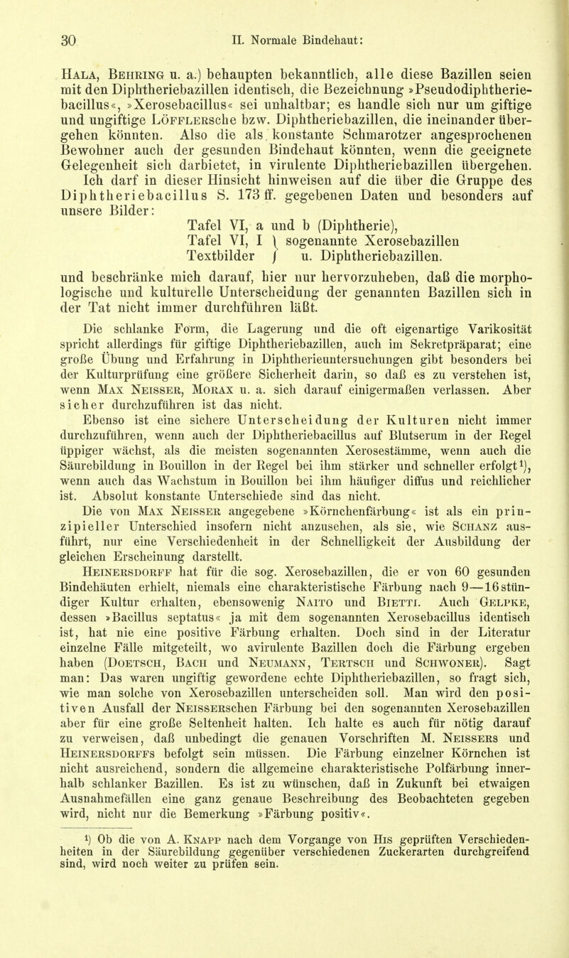 Hala, Behring u. a.) behaupten bekanntlich, alle diese Bazillen seien mit den Diphtheriebazillen identisch, die Bezeichnung »Pseudodiphtherie- bacillus«, »Xerosebacillus« sei unhaltbar; es handle sich nur um giftige und ungiftige LÖFFLERSche bzw. Diphtheriebazillen, die ineinander über- gehen könnten. Also die als konstante Schmarotzer angesprochenen Bewohner auch der gesunden Bindehaut könnten, wenn die geeignete Gelegenheit sich darbietet, in virulente Diphtheriebazillen übergehen. Ich darf in dieser Hinsicht hinweisen auf die über die Gruppe des Diphtheriebacillus S. 173 ff. gegebenen Daten und besonders auf unsere Bilder: Tafel VI, a und b (Diphtherie), Tafel VI, I \ sogenannte Xerosebazillen Textbilder j u. Diphtheriebazillen. und beschränke mich darauf, hier nur hervorzuheben, daß die morpho- logische und kulturelle Unterscheidung der genannten Bazillen sich in der Tat nicht immer durchführen läßt. Die schlanke Form, die Lagerung und die oft eigenartige Varikosität spricht allerdings für giftige Diphtheriebazillen, auch im Sekretpräparat; eine große Übung und Erfahrung in Diphtherieuntersuchungen gibt besonders bei dei- Kulturprüfung eine größere Sicherheit darin, so daß es zu verstehen ist, wenn Max Neisser, Morax u. a. sich darauf einigermaßen verlassen. Aber sicher durchzuführen ist das nicht. Ebenso ist eine sichere Unterscheidung der Kulturen nicht immer durchzuführen, wenn auch der Diphtheriebacillus auf Blutserum in der Regel üppiger wächst, als die meisten sogenannten Xerosestämme, wenn auch die Säurebildung in Bouillon in der Regel bei ihm stärker und schneller erfolgt1), wenn auch das Wachstum in Bouillon bei ihm häufiger diffus und reichlicher ist. Absolut konstante Unterschiede sind das nicht. Die von Max Neisser angegebene »Körnchenfärbung« ist als ein prin- zipieller Unterschied insofern nicht anzusehen, als sie, wie Schanz aus- führt, nur eine Verschiedenheit in der Schnelligkeit der Ausbildung der gleichen Erscheinung darstellt. Heinersdorff hat für die sog. Xerosebazillen, die er von 60 gesunden Bindehäuten erhielt, niemals eine charakteristische Färbung nach 9—16 stün- diger Kultur erhalten, ebensowenig Naito und Bietti. Auch Gelpke, dessen »Bacillus septatus« ja mit dem sogenannten Xerosebacillus identisch ist, hat nie eine positive Färbung erhalten. Doch sind in der Literatur einzelne Fälle mitgeteilt, wo avirulente Bazillen doch die Färbung ergeben haben (Doetsch, Bach und Neumann, Tertsch und Schwoner). Sagt man: Das waren ungiftig gewordene echte Diphtheriebazillen, so fragt sich, wie man solche von Xerosebazillen unterscheiden soll. Man wird den posi- tiven Ausfall der NEissERSchen Färbung bei den sogenannten Xerosebazillen aber für eine große Seltenheit halten. Ich halte es auch für nötig darauf zu verweisen, daß unbedingt die genauen Vorschriften M. Neissers und Heinersdorffs befolgt sein müssen. Die Färbung einzelner Körnchen ist nicht ausreichend, sondern die allgemeine charakteristische Polfärbung inner- halb schlanker Bazillen. Es ist zu wünschen, daß in Zukunft bei etwaigen Ausnahmefällen eine ganz genaue Beschreibung des Beobachteten gegeben wird, nicht nur die Bemerkung »Färbung positiv«. l) Ob die von A. Knapp nach dem Vorgange von His geprüften Verschieden- heiten in der Säurebildung gegenüber verschiedenen Zuckerarten durchgreifend sind, wird noch weiter zu prüfen sein.