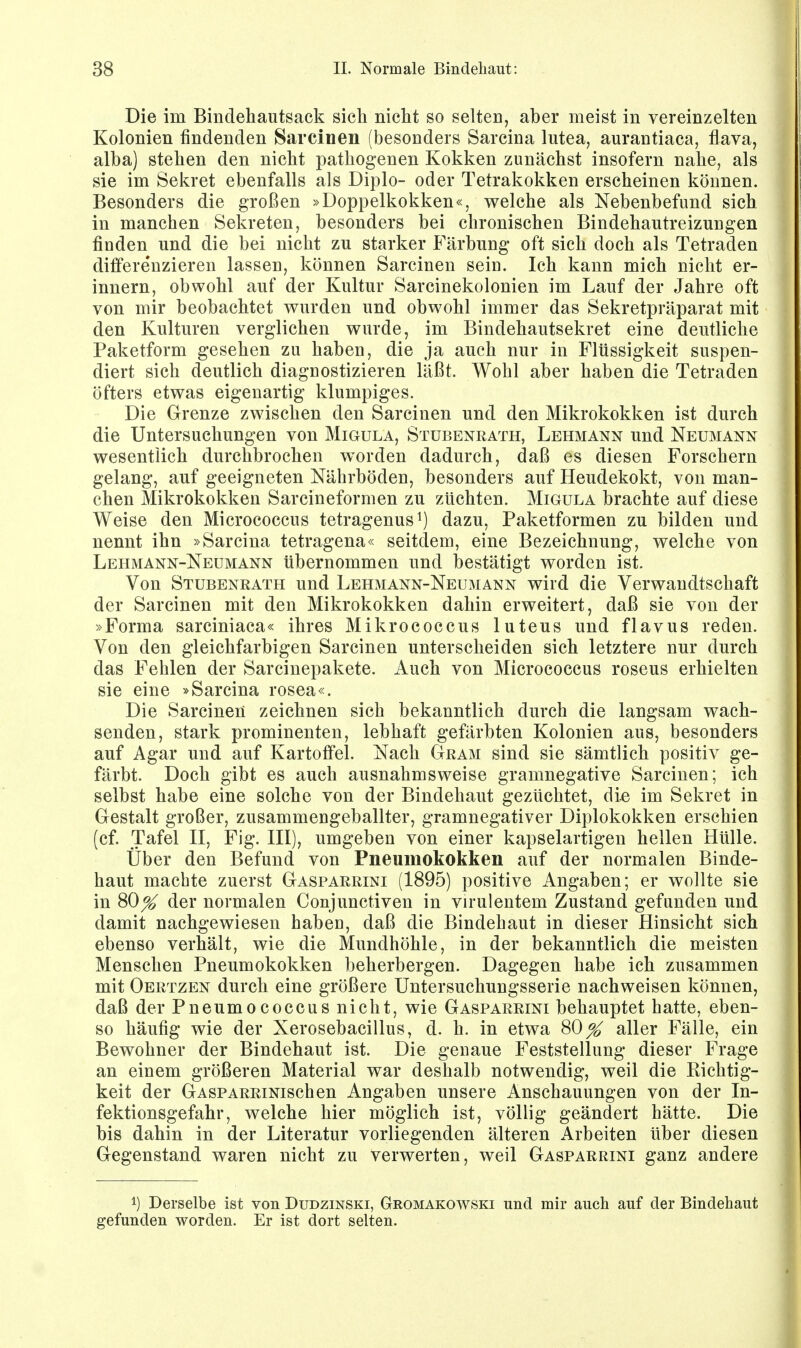 Die im Bindehautsack sich nicht so selten, aber meist in vereinzelten Kolonien findenden Sarcinen (besonders Sarcina lutea, aurantiaca, flava, alba) stehen den nicht pathogenen Kokken zunächst insofern nahe, als sie im Sekret ebenfalls als Diplo- oder Tetrakokken erscheinen können. Besonders die großen »Doppelkokken«, welche als Nebenbefund sich, in manchen Sekreten, besonders bei chronischen Bindehautreizungen fiuden und die bei nicht zu starker Färbung oft sich doch als Tetraden differe'nzieren lassen, können Sarcinen sein. Ich kann mich nicht er- innern, obwohl auf der Kultur Sarcinekolonien im Lauf der Jahre oft von mir beobachtet wurden und obwohl immer das Sekretpräparat mit den Kulturen verglichen wurde, im Bindehautsekret eine deutliche Paketform gesehen zu haben, die ja auch nur in Flüssigkeit suspen- diert sich deutlich diagnostizieren läßt. Wohl aber haben die Tetraden öfters etwas eigenartig klumpiges. Die Grenze zwischen den Sarcinen und den Mikrokokken ist durch die Untersuchungen von Migula, Stubenrath, Lehmann und Neumann wesentlich durchbrochen worden dadurch, daß es diesen Forschern gelang, auf geeigneten Nährböden, besonders auf Heudekokt, von man- chen Mikrokokken Sarcineformen zu züchten. Migula brachte auf diese Weise den Micrococcus tetragenus1) dazu, Paketformen zu bilden und nennt ihn »Sarcina tetragena« seitdem, eine Bezeichnung, welche von Lehmann-Neumann übernommen und bestätigt worden ist. Von Stubenrath und Lehmann-Neumann wird die Verwandtschaft der Sarcinen mit den Mikrokokken dahin erweitert, daß sie von der »Forma sarciniaca« ihres Mikrococcus luteus und flavus reden. Von den gleichfarbigen Sarcinen unterscheiden sich letztere nur durch das Fehlen der Sarcinepakete. Auch von Micrococcus roseus erhielten sie eine »Sarcina rosea«. Die Sarcinen zeichnen sich bekanntlich durch die langsam wach- senden, stark prominenten, lebhaft gefärbten Kolonien aus, besonders auf Agar und auf Kartoffel. Nach Gram sind sie sämtlich positiv ge- färbt. Doch gibt es auch ausnahmsweise gramnegative Sarcinen; ich selbst habe eine solche von der Bindehaut gezüchtet, die im Sekret in Gestalt großer, zusammengeballter, gramnegativer Diplokokken erschien (cf. Tafel II, Fig. III), umgeben von einer kapselartigen hellen Hülle. Über den Befund von Pneumokokken auf der normalen Binde- haut machte zuerst Gasparrini (1895) positive Angaben; er wollte sie in 80^ der normalen Conjunctiven in virulentem Zustand gefunden und damit nachgewiesen haben, daß die Bindehaut in dieser Hinsicht sich ebenso verhält, wie die Mundhöhle, in der bekanntlich die meisten Menschen Pneumokokken beherbergen. Dagegen habe ich zusammen mit Öertzen durch eine größere Untersuchungsserie nachweisen können, daß der Pneumococcus nicht, wie Gasparrini behauptet hatte, eben- so häufig wie der Xerosebacillus, d. h. in etwa 80^ aller Fälle, ein Bewohner der Bindehaut ist. Die genaue Feststellung dieser Frage an einem größeren Material war deshalb notwendig, weil die Richtig- keit der GaspARRiNischen Angaben unsere Anschauungen von der In- fektionsgefahr, welche hier möglich ist, völlig geändert hätte. Die bis dahin in der Literatur vorliegenden älteren Arbeiten über diesen Gegenstand waren nicht zu verwerten, weil Gasparrini ganz andere !) Derselbe ist von Dudzinski, Gromakowski und mir auch auf der Bindehaut gefunden worden. Er ist dort selten.