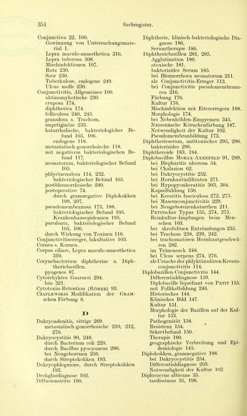 Conjunctiva 22, 100. Gewinnung von Untersuchungsmate- rial 1. Lepra maculo-anaesthetica 310. Lepra tuberosa 308. Mischinfektionen 107. Rotz 230. Soor 230. Tuberkulose, endogene 249. Ulcus molle 230. Conjunctivitis, Allgemeines 100. aktinomykotische 230. cruposa 174. diphtherica 174. folliculosa 240, 245. granulosa s. Trachom, impetiginöse 233. katarrhalische, bakteriologicher Be- fund 105, 106. endogene 118. metastatisch-gonorrhoische 118. mit negativem bakteriologischen Be- fund 117. neonatorum, bakteriologischer Befund 105. phlyctaenulosa 114, 232. bakteriologischer Befund 105. postblennorrhoische 240. postoperative 74. durch gramnegative Diplokokken 199, 207. pseudomembranosa 173, 188. bakteriologischer Befund 105. Krankenhausepidemien 195. purulenta, bakteriologischer Befund 105, 106. durch Wirkung von Toxinen 116. Conjunctivitiserreger, fakultative 103. Cornea s. Kornea. Corpus ciliare, Lepra maculo-anaesthetica 310. Corynebacterium diphtheriae s. Diph- theriebazillen. pyogenes 87. Cytorrhyktes Guarneri 294. luis 321. Cytotoxin-Retention (Römer) 93. Czaplewskis Modifikation der Gram- schen Färbung 6. ü Dakryoadenitis, eitrige 269. metastatisch-gonorrhoische 210, 212, 270. Dakryocystitis 90, 248. durch Bacterium coli 220. durch Bacillus pyocyaneus 280. bei Neugeborenen 256. durch Streptokokken 193. Dakryophlegmone, durch Streptokokken 193. Deckglasdiagnose 102. Diffusionsiritis 190. Diphtherie, klinisch-bakteriologische Dia- gnose 186. Serumtherapie 186. Diphtheriebazillen 281, 295. Agglutination 180. atoxische 181. bakterizides Serum 185. bei Blennorrhoea neonatorum 211. als Conjunctivitis-Erreger 113. bei Conjunctivitis pseudomembrana- cea 216. Färbung 176. Kultur 176. Mischinfektion mit Eitererregern 188. Morphologie 174. bei Nebenhöhlen-Empyemen 345. NEissERsche Körnchenfärbung 187. Notwendigkeit der Kultur 102. Pseudomembranbildung 173. Diphtherieserum, antitoxisches 295, 296. bakterizides 296. Diphtheroide 183, 184. Diplobacillus Morax-Axenfeld 91, 289. bei Blepharitis ulcerosa 54. bei Chalazion 62. bei Dakryocystitis 252. bei Hornhautinfiltraten 271. bei Hypopyonkeratitis 303, 304. Kapselbildung 150. bei Keratitis fasciculosa 272, 275. bei Masernconjunctivitis 229. bei Neugeborenenkatarrhen 211. PETiTscher Typus 155, 274, 275. Reinkultur-Impfungen beim Men- schen 103. bei skrofulösen Entzündungen 235. bei Trachom 238, 239, 242. bei trachomatösen Hornhautgeschwü- ren 282. im Tränensack 248. bei Ulcus serpens 274, 276. als Ursache der phlyktänulären Kerato- conjunctivitis 114. Diplobazillen-Conjunctivitis 144. Differentialdiagnose 159. Diplobacille liquefiant von Petit 155. mit Follikelbildung 246. Historisches 144. Klinisches Bild 147. Kultur 151. Morphologie der Bazillen auf der Kul- tur 153. Pathogenität 158. Resistenz 154. Sekretbefund 150. Therapie 160. geographische Verbreitung und Epi- demiologie 145. Diplokokken, gramnegative 198. bei Dakryocystitis 254. Differentialdiagnose 203. Notwendigkeit der Kultur 102. Diplococcus albicans 35. tardissimus 35, 198.