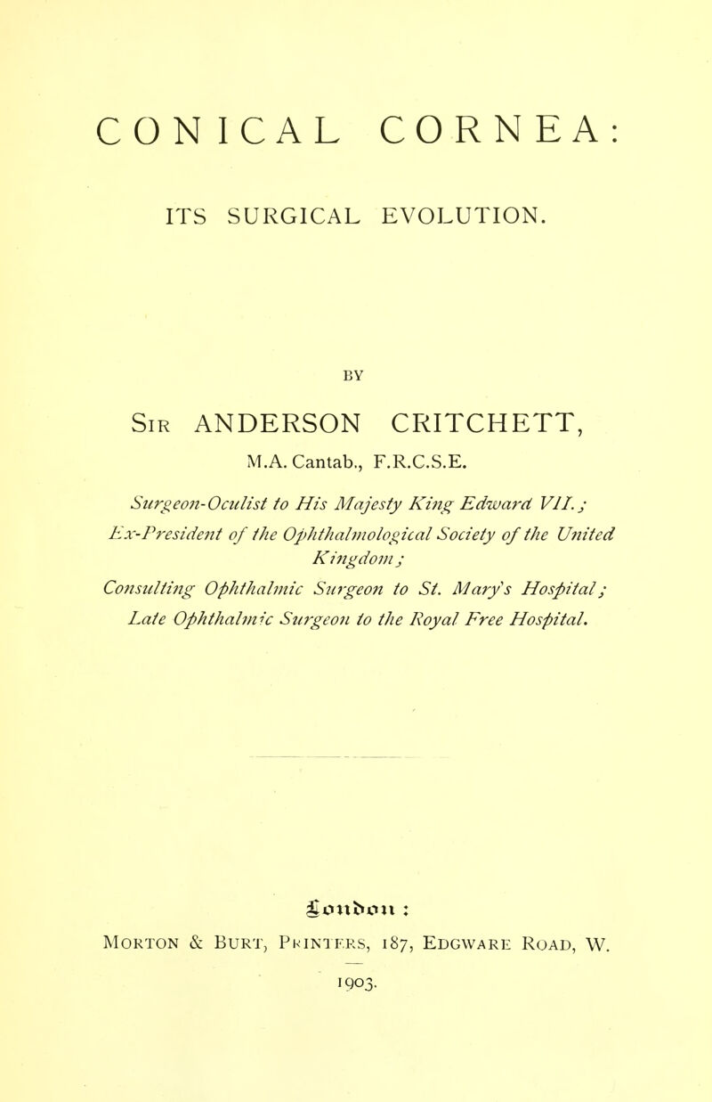 CON ICAL CORNEA: ITS SURGICAL EVOLUTION. BY Sir ANDERSON CRITCHETT, M.A. Cantab,, F.R.C.S.E. Snrgeo?i-Ocidist to His Majesty Ki?tg Edward VII. j Ex-President of the Ophthalmological Society of the U?iited Kingdom j Co?isulti7ig Ophthalmic Surgeon to St. Marys Hospital; Late Ophthalmic Surgeon to the Royal Free Hospital. Morton & Burt, Printers, 187, Edgware Road, W. 1903.