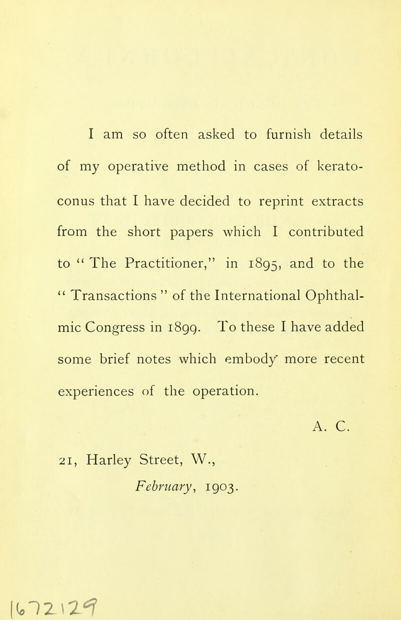 of my operative method in cases of kerato- conus that I have decided to reprint extracts from the short papers which I contributed to  The Practitioner, in 1895, and to the  Transactions  of the International Ophthal- mic Congress in 1899. To these I have added some brief notes which embody more recent experiences of the operation. A. C. 21, Harley Street, W., February, 1903.