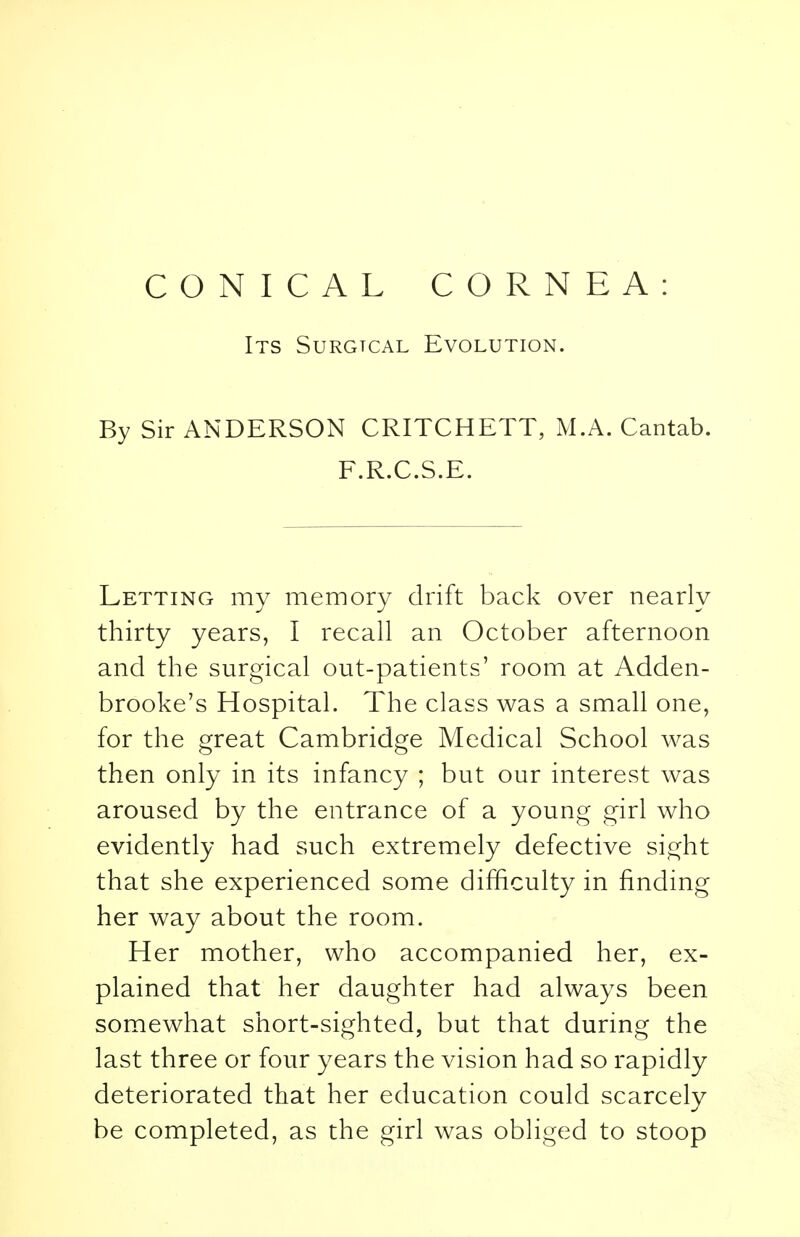 Its Surgtcal Evolution. By Sir ANDERSON CRITCHETT, M.A. Cantab. F.R.C.S.E. Letting my memory drift back over nearly thirty years, I recall an October afternoon and the surgical out-patients' room at Adden- brooke's Hospital. The class was a small one, for the great Cambridge Medical School was then only in its infancy ; but our interest was aroused by the entrance of a young girl who evidently had such extremely defective sight that she experienced some difficulty in finding her way about the room. Her mother, who accompanied her, ex- plained that her daughter had always been somewhat short-sighted, but that during the last three or four years the vision had so rapidly deteriorated that her education could scarcely be completed, as the girl was obliged to stoop