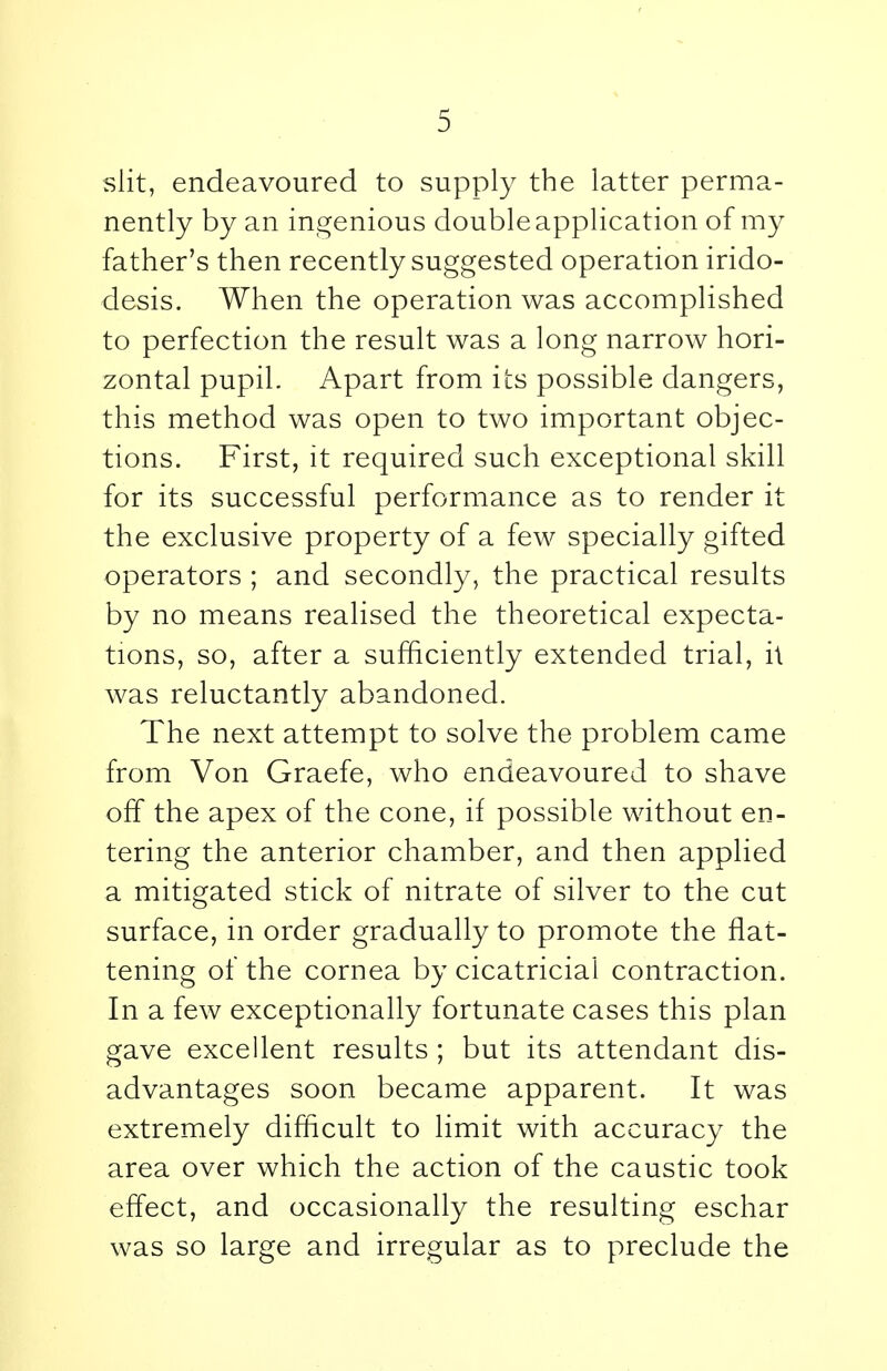 slit, endeavoured to supply the latter perma- nently by an ingenious double application of my father's then recently suggested operation irido- desis. When the operation was accomplished to perfection the result was a long narrow hori- zontal pupil. Apart from its possible dangers, this method was open to two important objec- tions. First, it required such exceptional skill for its successful performance as to render it the exclusive property of a few specially gifted operators ; and secondly, the practical results by no means realised the theoretical expecta- tions, so, after a sufficiently extended trial, h was reluctantly abandoned. The next attempt to solve the problem came from Von Graefe, who endeavoured to shave off the apex of the cone, if possible without en- tering the anterior chamber, and then applied a mitigated stick of nitrate of silver to the cut surface, in order gradually to promote the flat- tening of the cornea by cicatricial contraction. In a few exceptionally fortunate cases this plan gave excellent results ; but its attendant dis- advantages soon became apparent. It was extremely difficult to limit with accuracy the area over which the action of the caustic took effect, and occasionally the resulting eschar was so large and irregular as to preclude the