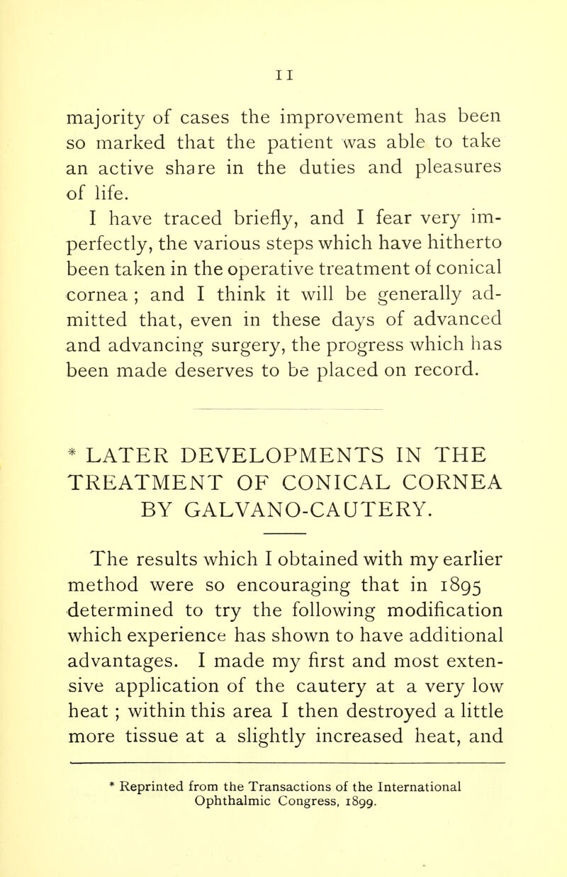 majority of cases the improvement has been so marked that the patient was able to take an active share in the duties and pleasures of life. I have traced briefly, and I fear very im- perfectly, the various steps which have hitherto been taken in the operative treatment of conical cornea ; and I think it will be generally ad- mitted that, even in these days of advanced and advancing surgery, the progress which has been made deserves to be placed on record. * LATER DEVELOPMENTS IN THE TREATMENT OF CONICAL CORNEA BY GALVANO-CAUTERY. The results which I obtained with my earlier method were so encouraging that in 1895 determined to try the following modification which experience has shown to have additional advantages. I made my first and most exten- sive application of the cautery at a very low heat ; within this area I then destroyed a little more tissue at a slightly increased heat, and * Reprinted from the Transactions of the International Ophthalmic Congress, 1899.