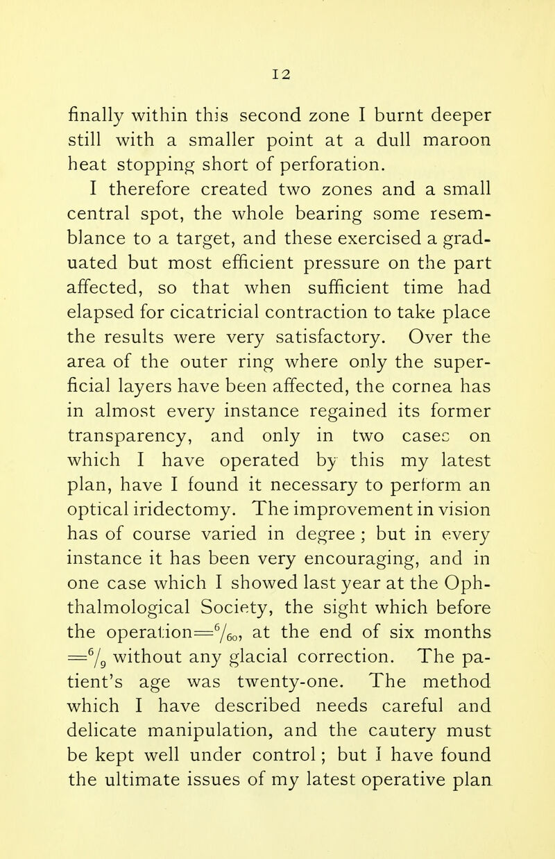 finally within this second zone I burnt deeper still with a smaller point at a dull maroon heat stopping short of perforation. I therefore created two zones and a small central spot, the whole bearing some resem- blance to a target, and these exercised a grad- uated but most efficient pressure on the part affected, so that when sufficient time had elapsed for cicatricial contraction to take place the results were very satisfactory. Over the area of the outer ring where only the super- ficial layers have been affected, the cornea has in almost every instance regained its former transparency, and only in two casec on which I have operated by this my latest plan, have I found it necessary to perform an optical iridectomy. The improvement in vision has of course varied in degree ; but in every instance it has been very encouraging, and in one case which I showed last year at the Oph- thalmological Society, the sight which before the operation=6/6o, at the end of six months =6/9 without any glacial correction. The pa- tient's age was twenty-one. The method which I have described needs careful and delicate manipulation, and the cautery must be kept well under control; but I have found the ultimate issues of my latest operative plan