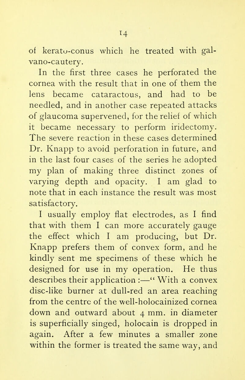 T4 of keratu-conus which he treated with gal- vano-cautery. In the first three cases he perforated the cornea with the result that in one of them the lens became cataractous, and had to be needled, and in another case repeated attacks of glaucoma supervened, for the relief of which it became necessary to perform iridectomy. The severe reaction in these cases determined Dr. Knapp to avoid perforation in future, and in the last four cases of the series he adopted my plan of making three distinct zones of varying depth and opacity. I am glad to note that in each instance the result was most satisfactory. I usually employ flat electrodes, as I find that with them I can more accurately gauge the effect which I am producing, but Dr. Knapp prefers them of convex form, and he kindly sent me specimens of these which he designed for use in my operation. He thus describes their application :— With a convex disc-like burner at dull-red an area reaching from the centre of the well-holocainized cornea down and outward about 4 mm. in diameter is superficially singed, holocain is dropped in again. After a few minutes a smaller zone within the former is treated the same way, and