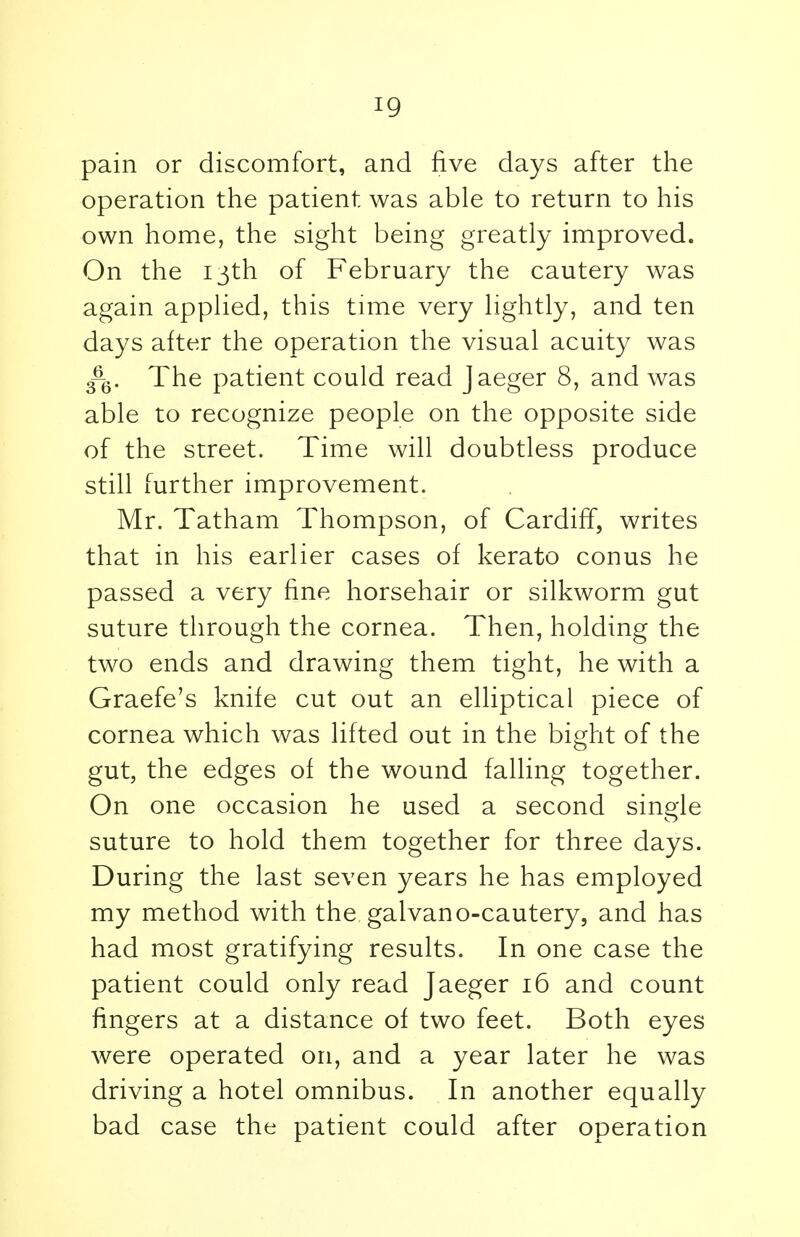 pain or discomfort, and five days after the operation the patient was able to return to his own home, the sight being greatly improved. On the 13th of February the cautery was again applied, this time very lightly, and ten days after the operation the visual acuity was The patient could read Jaeger 8, and was able to recognize people on the opposite side of the street. Time will doubtless produce still further improvement. Mr. Tatham Thompson, of Cardiff, writes that in his earlier cases of kerato conus he passed a very fine horsehair or silkworm gut suture through the cornea. Then, holding the two ends and drawing them tight, he with a Graefe's knife cut out an elliptical piece of cornea which was lifted out in the bight of the gut, the edges of the wound falling together. On one occasion he used a second single suture to hold them together for three days. During the last seven years he has employed my method with the. galvano-cautery, and has had most gratifying results. In one case the patient could only read Jaeger 16 and count fingers at a distance of two feet. Both eyes were operated on, and a year later he was driving a hotel omnibus. In another equally bad case the patient could after operation