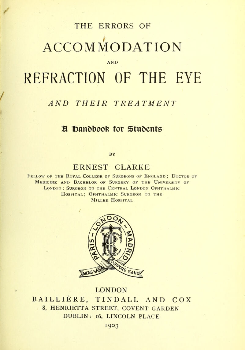 THE ERRORS OF ACCOMMODATION AND REFRACTION OF THE EYE / AND THEIR TREATMENT H fmn£>boofe for Students BY ERNEST CLARKE Fellow of the Royal College of Surgeons of England; Doctor of Medicine and Bachelor of Surgery of the University of London; Surgeon to the Central London Ophthalmic Hospital ; Ophthalmic Surgeon to the Miller Hospital / LONDON BAILLIERE, TINDALL AND COX 8, HENRIETTA STREET, COVENT GARDEN DUBLIN: 16, LINCOLN PLACE 1903